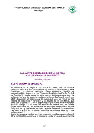 TÉCNICO SUPERIOR EN HIGIENE Y SEGURIDAD EN EL TRABAJO
                          Sociología




          LAS NUEVAS ORIENTACIONES DE LA EMPRESA
               Y LA PREVENCIÓN DE ACCIDENTES

                           por José Luis Setti

EL SUB-SISTEMA DE SEGURIDAD
El sub-sistema de seguridad se encuentra incorporado al sistema
gerencial junto con los sub-sistemas de calidad y producción, y está
constituido por diversos elementos. Estos elementos, (muchos se
encuentran bien definidos en las "Técnicas de Administración del Control
de Pérdidas"), mas la cultura de seguridad, el desempeño gerencial y la
actuación general de una empresa (planeamiento, diseño, entrenamiento,
etc.), determinan el desempeño de seguridad (que se refleja en los
índices de frecuencia y gravedad) y las causas de los accidentes, que
tiene dos orígenes: a) Causas especiales: aquéllas que los trabajadores
pueden corregir v.g. si usan una herramienta inadecuada, no utilizan
gafas protectoras en una amoladora, no restituyen el resguardo en una
máquina, etc., y b) Causas comunes: aquéllas que están ocultas dentro
del sistema y que permanecerán hasta que la gerencia haga algo para
solucionarlas.
Antes se pensaba que las acciones inseguras eran las que causaban el
85% de todos los accidentes. El problema estriba en que al conformamos




                                       205
 
