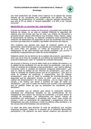 TÉCNICO SUPERIOR EN HIGIENE Y SEGURIDAD EN EL TRABAJO
                          Sociología


con esta explicación tan simple como ingenua no se atacan las causas
básicas de los accidentes sino simplemente sus efectos. Hoy esta
corriente de pensamiento ha cambiado y algunos estudios demostraron
que sólo el 5% se deben a "causas especiales" y el 95% a las "causas
comunes".

MEDICIÓN DE LA CALIDAD DEL SUB-SISTEMA

Cuando se emplean los índices de frecuencia y gravedad para evaluar los
factores de riesgo, no se está en realidad midiendo la seguridad del
sistema sino los errores que hay en éste. Los índices de frecuencia y
gravedad tienen valores informativos muy limitados. Estos valores, según
el pensamiento de Deming, no deberían emplearse como parámetro de
medición del desempeño de seguridad ya que los accidentes son hechos
(errores) que deterioran la calidad y que deben eliminarse del sistema.

Otro problema que plantea esta clase de medición estriba en que,
tácitamente, está diciendo que los accidentes son inevitables y cuando se
fija como meta, por ejemplo, un índice de frecuencia de 4, a los
trabajadores se les está diciendo que resulta aceptable que ocurran 4
accidentes incapacitantes por millón de horas trabajadas.

Hablando dentro de los términos de la calidad del producto, equivaldría a
decir que de la Iínea de montaje de una fábrica de automóviles Ilegue un
automóvil defectuoso cada "X" cantidad de unidades fabricadas.

De acuerdo a Deming, lo que se debe medir es la calidad del sistema y no
la calidad de los resultados. En vez de medir los accidentes, ¿por qué no
medir la cantidad de incidentes (cuasi-accidentes)?, ¿por qué no efectuar
muestreos sobre la cantidad de prácticas inseguras observadas?, ¿por
qué no medir la calidad de los informes de accidentes?, ¿por qué no
medir la cantidad de charlas breves que da el supervisor?, ¿por qué no
medir la cantidad de auditorías o inspecciones que se realizan
anualmente?, ¿por qué no medir la cantidad de recomendaciones de
seguridad que se ejecutaron durante un año? ¿por qué no medir la
calidad del entrenamiento?. En otras palabras, ¿no es mejor medir las
causas y los hechos que Ilevan a evitarlos en lugar de medir sus
resultados?, ¿por qué no medir los hechos que ocurren o las actividades
que se realizan antes de que se produzcan los accidentes (y las
pérdidas)?.

Las actividades que se realicen para elevar la motivación deberían
orientarse por mediciones basadas en las contribuciones de los
trabajadores para reducir las causas de accidentes y no para reducir la
cantidad de accidentes. Las retribuciones por reducir índices de
ausentismo por enfermedad y accidentes sólo sirven para ocultar las
causas y crear un sentimiento de culpabilidad y antagonismo entre los
trabajadores que sólo contribuye a evitar los efectos (días perdidos) y no
las causas (las enfermedades y los accidentes).

La clave del éxito para alcanzar el nivel de excelencia que muchas
empresas persiguen, radica en Ia creación de un ambiente democrático
participativo y de captación de esos valores creativos que abundan en




                                       206
 