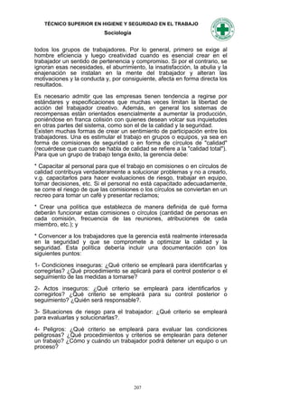 TÉCNICO SUPERIOR EN HIGIENE Y SEGURIDAD EN EL TRABAJO
                           Sociología


todos los grupos de trabajadores. Por lo general, primero se exige al
hombre eficiencia y luego creatividad cuando es esencial crear en el
trabajador un sentido de pertenencia y compromiso. Si por el contrario, se
ignoran esas necesidades, el aburrimiento, la insatisfacción, la abulia y la
enajenación se instalan en la mente del trabajador y alteran las
motivaciones y la conducta y, por consiguiente, afecta en forma directa los
resultados.

Es necesario admitir que las empresas tienen tendencia a regirse por
estándares y especificaciones que muchas veces limitan la libertad de
acción del trabajador creativo. Además, en general los sistemas de
recompensas están orientados esencialmente a aumentar la producción,
poniéndose en franca colisión con quienes desean volcar sus inquietudes
en otras partes del sistema, como son el de la calidad y la seguridad.
Existen muchas formas de crear un sentimiento de participación entre los
trabajadores. Una es estimular el trabajo en grupos o equipos, ya sea en
forma de comisiones de seguridad o en forma de círculos de "calidad"
(recuérdese que cuando se habla de calidad se refiere a la "calidad total").
Para que un grupo de trabajo tenga éxito, la gerencia debe:

* Capacitar al personal para que el trabajo en comisiones o en círculos de
calidad contribuya verdaderamente a solucionar problemas y no a crearlo,
v.g. capacitarlos para hacer evaluaciones de riesgo, trabajar en equipo,
tomar decisiones, etc. Si el personal no está capacitado adecuadamente,
se corre el riesgo de que las comisiones o los círculos se conviertan en un
recreo para tomar un café y presentar reclamos;

* Crear una política que establezca de manera definida de qué forma
deberán funcionar estas comisiones o círculos (cantidad de personas en
cada comisión, frecuencia de las reuniones, atribuciones de cada
miembro, etc.); y

* Convencer a los trabajadores que la gerencia está realmente interesada
en la seguridad y que se compromete a optimizar la calidad y la
seguridad. Esta política debería incluir una documentación con los
siguientes puntos:

1- Condiciones inseguras: ¿Qué criterio se empleará para identificarlas y
corregirlas? ¿Qué procedimiento se aplicará para el control posterior o el
seguimiento de las medidas a tomarse?

2- Actos inseguros: ¿Qué criterio se empleará para identificarlos y
corregirlos? ¿Qué criterio se empleará para su control posterior o
seguimiento? ¿Quién será responsable?.

3- Situaciones de riesgo para el trabajador: ¿Qué criterio se empleará
para evaluarlas y solucionarlas?.

4- Peligros: ¿Qué criterio se empleará para evaluar las condiciones
peligrosas? ¿Qué procedimientos y criterios se emplearán para detener
un trabajo? ¿Cómo y cuándo un trabajador podrá detener un equipo o un
proceso?




                                        207
 