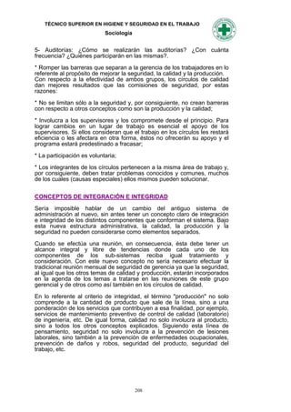 TÉCNICO SUPERIOR EN HIGIENE Y SEGURIDAD EN EL TRABAJO
                            Sociología


5- Auditorías: ¿Cómo se realizarán las auditorías? ¿Con cuánta
frecuencia? ¿Quiénes participarán en las mismas?.

* Romper las barreras que separan a la gerencia de los trabajadores en lo
referente al propósito de mejorar la seguridad, la calidad y la producción.
Con respecto a la efectividad de ambos grupos, los círculos de calidad
dan mejores resultados que las comisiones de seguridad, por estas
razones:

* No se limitan sólo a la seguridad y, por consiguiente, no crean barreras
con respecto a otros conceptos como son la producción y la calidad;

* Involucra a los supervisores y los compromete desde el principio. Para
lograr cambios en un lugar de trabajo es esencial el apoyo de los
supervisores. Si ellos consideran que el trabajo en los círculos les restará
eficiencia o les afectara en otra forma, éstos no ofrecerán su apoyo y el
programa estará predestinado a fracasar;

* La participación es voluntaria;

* Los integrantes de los círculos pertenecen a la misma área de trabajo y,
por consiguiente, deben tratar problemas conocidos y comunes, muchos
de los cuales (causas especiales) ellos mismos pueden solucionar.


CONCEPTOS DE INTEGRACIÓN E INTEGRIDAD

Sería imposible hablar de un cambio del antiguo sistema de
administración al nuevo, sin antes tener un concepto claro de integración
e integridad de los distintos componentes que conforman el sistema. Bajo
esta nueva estructura administrativa, la calidad, la producción y la
seguridad no pueden considerarse como elementos separados.

Cuando se efectúa una reunión, en consecuencia, ésta debe tener un
alcance integral y libre de tendencias donde cada uno de los
componentes de los sub-sistemas reciba igual tratamiento y
consideración. Con este nuevo concepto no sería necesario efectuar la
tradicional reunión mensual de seguridad de gerencia ya que la seguridad,
al igual que los otros temas de calidad y producción, estarán incorporados
en la agenda de los temas a tratarse en las reuniones de este grupo
gerencial y de otros como así también en los círculos de calidad.

En lo referente al criterio de integridad, el término "producción" no solo
comprende a la cantidad de producto que sale de la Iínea, sino a una
ponderación de los servicios que contribuyen a esa finalidad, por ejemplo,
servicios de mantenimiento preventivo de control de calidad (laboratorio)
de ingeniería, etc. De igual forma, calidad no solo involucra al producto,
sino a todos los otros conceptos explicados. Siguiendo esta Iínea de
pensamiento, seguridad no solo involucra a la prevención de lesiones
laborales, sino también a la prevención de enfermedades ocupacionales,
prevención de daños y robos, seguridad del producto, seguridad del
trabajo, etc.




                                         208
 