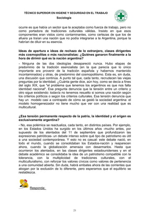 TÉCNICO SUPERIOR EN HIGIENE Y SEGURIDAD EN EL TRABAJO
                           Sociología


ocurre es que había un sector que la aceptaba como fuerza de trabajo, pero no
como portadora de tradiciones culturales válidas. Insisto en que esos
componentes eran vistos como contaminantes, como certezas de que los de
afuera ya traían una nación que no podía integrarse a la Argentina, porque la
habrían de diluir en su esencia.

Ideas de apertura e ideas de rechazo de lo extranjero, clases dirigentes
más cosmopolitas o más nacionalistas: ¿Quiénes ganaron finalmente a la
hora de dirimir qué es la nación argentina?
- Ninguna de las dos ideologías desapareció nunca. Hubo etapas de
predominio de Ia tradición esencialista (en la que parecía que lo único
importante era provenir de la tradición española y habernos mantenido
incontaminados) y otras, de predominio del cosmopolitismo. Esta es, sin duda,
una discusión que continúa. A punto tal que, cada tanto, recrudecen las viejas
preguntas por la identidad. ¿Cuánta gente dice, aún hoy, como se decía a fines
del siglo XIX, que "el problema que tenemos los argentinos es que nos falta
identidad nacional". Esa pregunta denuncia que la tensión entre un criterio y
otro sigue existiendo: todavía no tenemos resuelto si somos una nación según
los criterios políticos o según los criterios culturales. Esa tensión denuncia que
hay un modelo casi a contrapelo de cómo se gestó la sociedad argentina: el
modelo homogeneizador no tiene mucho que ver con una realidad que es
multicultural.

¿Esa tensión permanente respecto de la patria, la identidad y el origen es
exclusivamente argentina?
- No, esa polémica se reactualiza, cada tanto, en distintos países. Por ejemplo,
en los Estados Unidos ha surgido en los últimos años -mucho antes, por
supuesto de los atentados del 11 de septiembre que profundizaron las
expresiones patrióticas- un debate intenso sobre qué tipo de patriotismo es útil
a una sociedad contemporánea. Y esto no es casual: este debate nació, en
todo el mundo, cuando se consolidaban los Estados-nación y reaparecen
ahora, cuando la globalización amenaza con desarmarlos. Hasta que
ocurrieron los atentados, en las clases dirigentes estadounidenses y en el
debate académico se consolidaba la idea de un patriotismo compatible con la
tolerancia, con la multiplicidad de tradiciones culturales, con el
multiculturalismo, con reforzar los valores cívicos como valores de pertenencia
a una comunidad abierta. Sin duda, habrá embates ahora de las corrientes que
abogan por la exclusión de lo diferente, pero esperamos que el equilibrio se
restablezca.



        Responda:




                                        21
 