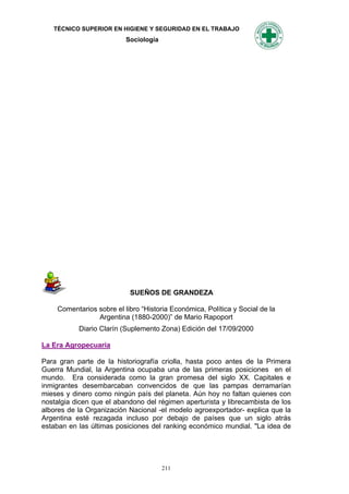 TÉCNICO SUPERIOR EN HIGIENE Y SEGURIDAD EN EL TRABAJO
                          Sociología




                           SUEÑOS DE GRANDEZA

    Comentarios sobre el libro “Historia Económica, Política y Social de la
                Argentina (1880-2000)” de Mario Rapoport
           Diario Clarín (Suplemento Zona) Edición del 17/09/2000

La Era Agropecuaria

Para gran parte de la historiografía criolla, hasta poco antes de la Primera
Guerra Mundial, la Argentina ocupaba una de las primeras posiciones en el
mundo. Era considerada como la gran promesa del siglo XX. Capitales e
inmigrantes desembarcaban convencidos de que las pampas derramarían
mieses y dinero como ningún país del planeta. Aún hoy no faltan quienes con
nostalgia dicen que el abandono del régimen aperturista y librecambista de los
albores de la Organización Nacional -el modelo agroexportador- explica que la
Argentina esté rezagada incluso por debajo de países que un siglo atrás
estaban en las últimas posiciones del ranking económico mundial. "La idea de




                                       211
 