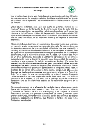 TÉCNICO SUPERIOR EN HIGIENE Y SEGURIDAD EN EL TRABAJO
                            Sociología


que el país estuvo alguna vez, hacia las primeras décadas del siglo XX entre
los más avanzados del mundo por el nivel de vida de sus habitantes" es uno de
los primeros "mitos argentinos", señala Mario Rapoport en las primeras páginas
de su libro.

¿Qué ocurrió, entonces, para que ese sueño de potencia mundial no se
realizara? Luego de la Conquista del Desierto, hacia fines del siglo XIX, las
mejores tierras estaban ya repartidas y el desarrollo agrícola tomó un camino
diferente al de los Estados Unidos. Allí, la guerra civil de mediados del siglo XIX
-que terminó con el predominio del norte industrialista sobre el sur esclavista-
fue un factor de unidad de su mercado interno y de impulso al desarrollo
capitalista.

Al sur del río Bravo, la división en una veintena de países impidió que se creara
un mercado amplio para asentar un desarrollo integrado. En este contexto, en
la Argentina predominó la gran propiedad latifundista con una producción -
carnes y en menor medida cereales- orientada a las metrópolis europeas. Esto
se logró con la "apropiación completa de la región pampeana" en la Conquista
del Desierto, bajo el mando del general Julio A. Roca. "En realidad ese rótulo
es un cruel eufemismo, destinado a justificar la apropiación de un territorio
supuestamente vacío y desviar la atención sobre la necesidad de aniquilar o
desplazar a sus ocupantes (el indio)”, se analiza en la obra. En verdad las
tierras conquistadas se encontraban en gran parte distribuidas antes de
la campaña de Roca, porque las expediciones militares se financiaron con un
empréstito internacional garantizado por las tierras a conquistar. Hacia 1884, la
totalidad de las tierras pampeanas ya tenía dueño, cerrándoles el acceso a
las olas de inmigrantes europeos que comenzaron a llegar a la Argentina.
Esto, "en el marco de una valorización súbita de la tierra” -analiza Rapoport-
determinó que los sectores propietarios de la tierra alcanzaran una altísima
proporción en el ingreso, lo que junto con el prestigio social de su tenencia
constituyó "uno de los elementos básicos de la distribución del poder en la
Argentina."

No menos importante fue la afluencia del capital externo, al comienzo bajo la
forma de empréstitos que sirvieron para financiar los gastos militares
(Campaña del Desierto, Guerra con el Paraguay) y las compras de material
ferroviario o portuario. Las grandes exportaciones de carnes y cereales, como
granero del mundo, comenzaron en la década del 90 bajo el influjo del capital
extranjero, especialmente británico, que financió el tendido de esas redes
ferroviarias y portuarias.




                                         212
 