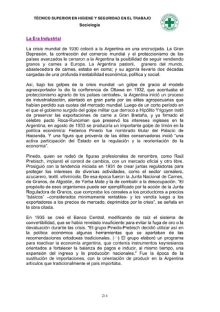 TÉCNICO SUPERIOR EN HIGIENE Y SEGURIDAD EN EL TRABAJO
                            Sociología


La Era Industrial

La crisis mundial de 1930 colocó a la Argentina en una encrucijada. La Gran
Depresión, la contracción del comercio mundial y el proteccionismo de los
países avanzados le cerraron a la Argentina la posibilidad de seguir vendiendo
granos y carnes a Europa. La Argentina pastoril, granero del mundo,
abastecedora de carnes, estaba en coma; y su agonía llevaría dos décadas
cargadas de una profunda inestabilidad económica, política y social.

Así, bajo los golpes de la crisis mundial -un golpe de gracia al modelo
agroexportador lo dio la conferencia de Ottawa en 1932, que acentuaba el
proteccionismo agrario de los países centrales-, la Argentina inició un proceso
de industrialización, alentado en gran parte por las elites agropecuarias que
habían perdido sus cuotas del mercado mundial. Luego de un corto período en
el que el gobierno surgido del golpe militar que derrocó a Hipólito Yrigoyen trató
de preservar las exportaciones de carne a Gran Bretaña, y ya firmado el
célebre pacto Roca-Runciman que preservó los intereses ingleses en la
Argentina, en agosto de 1933 se produciría un importante golpe de timón en la
política económica: Federico Pinedo fue nombrado titular del Palacio de
Hacienda. Y una figura que provenía de las élites conservadoras inició “una
activa participación del Estado en la regulación y la reorientación de la
economía”.

Pinedo, quien se rodeó de figuras profesionales de renombre, como Raúl
Prebisch, implantó el control de cambios, con un mercado oficial y otro libre.
Prosiguió con la tendencia iniciada en 1931 de crear juntas reguladoras para
proteger los intereses de diversas actividades, como el sector cerealero,
azucarero, textil, vitivinícola. De esa época fueron la Junta Nacional de Carnes,
de Granos, de Algodón, de Yerba Mate y la de combatir a la desocupación. “El
propósito de esos organismos puede ser ejemplificado por la acción de la Junta
Reguladora de Granos, que compraba los cereales a los productores a precios
“básicos” –considerados mínimamente rentables- y los vendía luego a los
exportadores a los precios de mercado, deprimidos por la crisis”, se señala en
la obra citada.

En 1935 se creó el Banco Central, modificando de raíz el sistema de
convertibilidad, que se había revelado insuficiente para evitar la fuga de oro o la
devaluación durante las crisis. "El grupo Pinedo-Prebisch decidió utilizar así en
la política económica algunas herramientas que se apartaban de las
recomendaciones ortodoxas tradicionales. (···) EI grupo elaboró un programa
para reactivar la economía argentina, que contenía instrumentos keynesianos
orientados a fortalecer la balanza de pagos e inducir, al mismo tiempo, una
expansión del ingreso y la producción nacionales." Fue la época de la
sustitución de importaciones, con la orientación de producir en la Argentina
artículos que tradicionalmente el país importaba.




                                         214
 