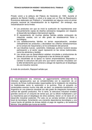 TÉCNICO SUPERIOR EN HIGIENE Y SEGURIDAD EN EL TRABAJO
                           Sociología


Pinedo volvió a la jefatura del Palacio de Hacienda en 1940, durante el
gobierno de Ramón Castillo, y volvió a la carga con un Plan de Reactivación
Económica elaborado por Prebisch y “considerado por algunos como el primer
proyecto nacional de industrialización de la Argentina”. Sin embargo, esa
industrialización tenía límites:

    Los productos con que se inició la sustitución de importaciones eran
     frecuentemente copias de diseños extranjeros rezagados con respecto
     al desarrollo tecnológico internacional vigente.
    El equipamiento de muchas plantas fabriles estaba compuesto de
     máquinas usadas, con un alto grado de obsolescencia física y
     tecnológica.
    Los establecimientos fabriles no tenían especialización, armaban
     verticalmente los productos y abundaban los criterios extraeconómicos
     en la compra de maquinarias y en la contratación del personal.
    Las industrias nuevas –automotriz, metalurgia, química- tuvieron escasa
     participación y el sector siguió reposando en las ramas tradicionales,
     como los alimentos y textiles.
    Las ramas que se desarrollaron estaban vinculadas a producciones de
     bienes de consumo final, marginando a las de bienes de capital.
    Los industriales de la época no fueron emprendedores dispuestos a
     cambiar la estructura del país sino que fueron sectores vinculados con
     la élite terrateniente que comenzó a abogar de repente por el despliegue
     de una industria nacional.

A modo de conclusión, Rapoport señala que:




La industrialización era, entonces, un aggiornamiento sofisticado de los
intereses agropecuarios que se complementaba con la expansión de un
conjunto de firmas multinacionales responsables de la instalación de industrias
no tradicionales como la automotriz o la química. Pero el proyecto no
contemplaba avanzar mucho más allá, es decir, no pretendía transformar a la
Argentina en una potencia industrial con alto grado de integración horizontal y
vertical del aparato productivo. Por lo tanto, la estructura industrial revelaba
grandes vacíos en un conjunto de ramas que, por su efecto multiplicador y por
su importancia para el despliegue de otros sectores, tienen un rol clave en un
desarrollo industrial sostenido. Por esta vía se cerraba también el desarrollo
local de tecnología, fomentando una creciente dependencia tecnológica y una
nueva fuente de pérdida de divisas debido al pago de regalías y de asistencia
técnica. Una pérdida que nunca se revirtió.




                                        215
 
