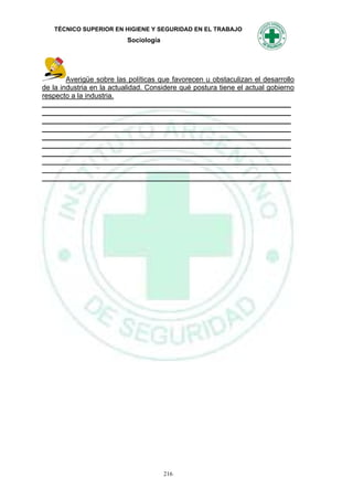TÉCNICO SUPERIOR EN HIGIENE Y SEGURIDAD EN EL TRABAJO
                           Sociología




        Averigüe sobre las políticas que favorecen u obstaculizan el desarrollo
de la industria en la actualidad. Considere qué postura tiene el actual gobierno
respecto a la industria.
_______________________________________________________________
_______________________________________________________________
_______________________________________________________________
_______________________________________________________________
_______________________________________________________________
_______________________________________________________________
_______________________________________________________________
_______________________________________________________________
_______________________________________________________________
_______________________________________________________________




                                        216
 