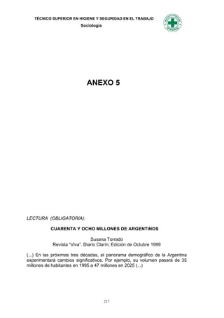 TÉCNICO SUPERIOR EN HIGIENE Y SEGURIDAD EN EL TRABAJO
                          Sociología




                             ANEXO 5




LECTURA (OBLIGATORIA):

           CUARENTA Y OCHO MILLONES DE ARGENTINOS

                               Susana Torrado
            Revista “Viva”. Diario Clarín; Edición de Octubre 1999

(...) En las próximas tres décadas, el panorama demográfico de la Argentina
experimentará cambios significativos. Por ejemplo, su volumen pasará de 35
millones de habitantes en 1995 a 47 millones en 2025 (...)




                                       217
 