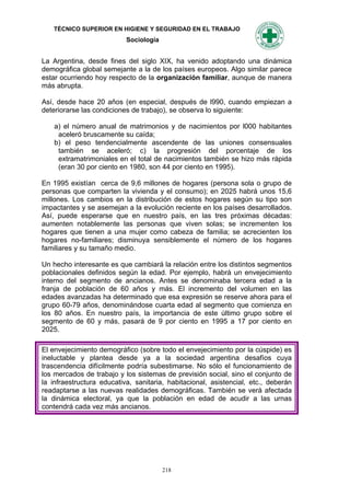 TÉCNICO SUPERIOR EN HIGIENE Y SEGURIDAD EN EL TRABAJO
                           Sociología


La Argentina, desde fines del siglo XIX, ha venido adoptando una dinámica
demográfica global semejante a la de los países europeos. Algo similar parece
estar ocurriendo hoy respecto de la organización familiar, aunque de manera
más abrupta.

Así, desde hace 20 años (en especial, después de l990, cuando empiezan a
deteriorarse las condiciones de trabajo), se observa lo siguiente:

    a) el número anual de matrimonios y de nacimientos por l000 habitantes
     aceleró bruscamente su caída;
    b) el peso tendencialmente ascendente de las uniones consensuales
     también se aceleró; c) la progresión del porcentaje de los
     extramatrimoniales en el total de nacimientos también se hizo más rápida
     (eran 30 por ciento en 1980, son 44 por ciento en 1995).

En 1995 existían cerca de 9,6 millones de hogares (persona sola o grupo de
personas que comparten la vivienda y el consumo); en 2025 habrá unos 15,6
millones. Los cambios en la distribución de estos hogares según su tipo son
impactantes y se asemejan a la evolución reciente en los países desarrollados.
Así, puede esperarse que en nuestro país, en las tres próximas décadas:
aumenten notablemente las personas que viven solas; se incrementen los
hogares que tienen a una mujer como cabeza de familia; se acrecienten los
hogares no-familiares; disminuya sensiblemente el número de los hogares
familiares y su tamaño medio.

Un hecho interesante es que cambiará la relación entre los distintos segmentos
poblacionales definidos según la edad. Por ejemplo, habrá un envejecimiento
interno del segmento de ancianos. Antes se denominaba tercera edad a la
franja de población de 60 años y más. El incremento del volumen en las
edades avanzadas ha determinado que esa expresión se reserve ahora para el
grupo 60-79 años, denominándose cuarta edad al segmento que comienza en
los 80 años. En nuestro país, la importancia de este último grupo sobre el
segmento de 60 y más, pasará de 9 por ciento en 1995 a 17 por ciento en
2025.

El envejecimiento demográfico (sobre todo el envejecimiento por la cúspide) es
ineluctable y plantea desde ya a la sociedad argentina desafíos cuya
trascendencia difícilmente podría subestimarse. No sólo el funcionamiento de
los mercados de trabajo y los sistemas de previsión social, sino el conjunto de
la infraestructura educativa, sanitaria, habitacional, asistencial, etc., deberán
readaptarse a las nuevas realidades demográficas. También se verá afectada
la dinámica electoral, ya que la población en edad de acudir a las urnas
contendrá cada vez más ancianos.




                                        218
 
