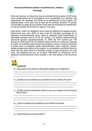 TÉCNICO SUPERIOR EN HIGIENE Y SEGURIDAD EN EL TRABAJO
                          Sociología


Entre los varones, se reducirá la tasa de actividad de los jóvenes (15-24 años)
como consecuencia de la prolongación de la escolaridad. Los cambios más
impactantes, sin embargo, se centran en la participación de las mujeres: tan
espectaculares corno para que la tasa de las jóvenes aumente 10 puntos
porcentuales (a pesar de que también entre ellas se prolongará la escolaridad),
y la de las adultas (25-59 años) lo haga en 13 puntos.

Este hecho, unido a la ampliación de la franja de población en edades activas,
determinará que, para 2025, la tasa bruta de actividad (porcentaje de la
población económicamente activa sobre la población total) experimente un
apreciable aumento (del 41 al 49 por ciento), y la relación inactivos/activos
descienda también significativamente: en 1999 hay 144 inactivos por 100
activos; en 2025 habrá 106. No obstante, debe tenerse en cuenta que, después
de 2025, se revertirán estas tendencias benéficas: primero, porque comenzará
a perder peso la población adulta potencialmente activa; segundo, porque,
debido al papel procreativo de las mujeres, su participación económica tiene un
límite del que está próxima la hipótesis usada en esta proyección. En todo
caso, vale alegrarse de que, en el lapso 1995-2025, la composición de la
población económicamente activa tenderá a ser más adulta y más femenina.
(...)



       Responda:
   a) ¿Qué pasó con la dinámica demográfica global en la Argentina?
   _____________________________________________________________
   _____________________________________________________________
   __________________________________________________________

   b) ¿Cuáles son los cambios que se observan en los últimos 20 años?
   _____________________________________________________________
   _____________________________________________________________
   __________________________________________________________

   c) ¿Cuáles son las expectativas sobre lo que va a suceder en los próximos
      treinta años?
   _____________________________________________________________
   _____________________________________________________________
   __________________________________________________________

   d) ¿Cómo se distribuye la población en el territorio nacional?
   _____________________________________________________________
   _____________________________________________________________
   __________________________________________________________

   e) ¿Qué tendencias se mantuvieron?




                                       219
 