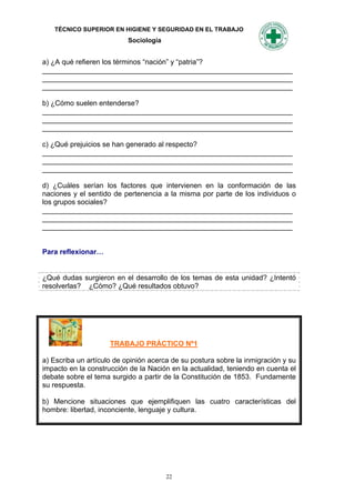 TÉCNICO SUPERIOR EN HIGIENE Y SEGURIDAD EN EL TRABAJO
                           Sociología


a) ¿A qué refieren los términos “nación” y “patria”?
_______________________________________________________________
_______________________________________________________________
_______________________________________________________________

b) ¿Cómo suelen entenderse?
_______________________________________________________________
_______________________________________________________________
_______________________________________________________________

c) ¿Qué prejuicios se han generado al respecto?
_______________________________________________________________
_______________________________________________________________
_______________________________________________________________

d) ¿Cuáles serían los factores que intervienen en la conformación de las
naciones y el sentido de pertenencia a la misma por parte de los individuos o
los grupos sociales?
_______________________________________________________________
_______________________________________________________________
_______________________________________________________________


Para reflexionar…


¿Qué dudas surgieron en el desarrollo de los temas de esta unidad? ¿Intentó
resolverlas? ¿Cómo? ¿Qué resultados obtuvo?




                     TRABAJO PRÁCTICO Nº1

a) Escriba un artículo de opinión acerca de su postura sobre la inmigración y su
impacto en la construcción de la Nación en la actualidad, teniendo en cuenta el
debate sobre el tema surgido a partir de la Constitución de 1853. Fundamente
su respuesta.

b) Mencione situaciones que ejemplifiquen las cuatro características del
hombre: libertad, inconciente, lenguaje y cultura.




                                        22
 