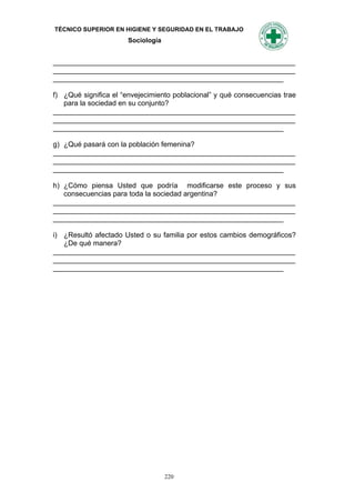 TÉCNICO SUPERIOR EN HIGIENE Y SEGURIDAD EN EL TRABAJO
                      Sociología


_____________________________________________________________
_____________________________________________________________
__________________________________________________________

f) ¿Qué significa el “envejecimiento poblacional” y qué consecuencias trae
   para la sociedad en su conjunto?
_____________________________________________________________
_____________________________________________________________
__________________________________________________________

g) ¿Qué pasará con la población femenina?
_____________________________________________________________
_____________________________________________________________
__________________________________________________________

h) ¿Cómo piensa Usted que podría modificarse este proceso y sus
   consecuencias para toda la sociedad argentina?
_____________________________________________________________
_____________________________________________________________
__________________________________________________________

i) ¿Resultó afectado Usted o su familia por estos cambios demográficos?
   ¿De qué manera?
_____________________________________________________________
_____________________________________________________________
__________________________________________________________




                                   220
 