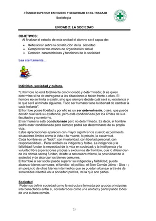 TÉCNICO SUPERIOR EN HIGIENE Y SEGURIDAD EN EL TRABAJO
                            Sociología


                           UNIDAD 2: LA SOCIEDAD

OBJETIVOS:
  Al finalizar el estudio de esta unidad el alumno será capaz de:
    Reflexionar sobre la constitución de la sociedad
    Comprender los modos de organización social
    Conocer características y funciones de la sociedad

Lea atentamente…




Individuo, sociedad y cultura.
"El hombre no está totalmente condicionado y determinado; él es quien
determina si ha de entregarse a las situaciones o hacer frente a ellas. El
hombre no se limita a existir, sino que siempre decide cuál será su existencia y
lo que será al minuto siguiente. Todo ser humano tiene la libertad de cambiar a
cada instante".
El hombre posee libertad y por ello es un ser determinante, o sea, que puede
decidir cual será su existencia, pero está condicionado por los límites de sus
facultades y su entorno.
El ser humano está condicionado pero no determinado. Es decir, el hombre
podrá estar condicionado pero siempre podrá ser determinante de su propia
vida.
Estas apreciaciones aparecen con mayor significancia cuando experimenta
situaciones límites como la vida o la muerte, la prisión, la esclavitud.
Cada hombre es un "todo", con interioridad, con libertad personal, con
responsabilidad... Pero también es indigente y falible. La indigencia y la
falibilidad fundan la necesidad de la vida en sociedad; y la inteligencia y la
voluntad libre (operaciones propias y exclusivas del hombre, que lo diferencian
de los demás seres) fundan, desde la naturaleza misma, la posibilidad de la
sociedad y de alcanzar los bienes comunes.
El hombre al ser social puede superar su indigencia y falibilidad; puede
alcanzar bienes comunes: el familiar, el político, el Bien Común último - Dios - ;
sin perjuicio de otros bienes intermedios que se puedan alcanzar a través de
sociedades insertas en la sociedad política, de la que son partes.


Sociedad
 Podemos definir sociedad como la estructura formada por grupos principales
interconectados entre sí, considerados como una unidad y participando todos
de una cultura común.




                                         25
 