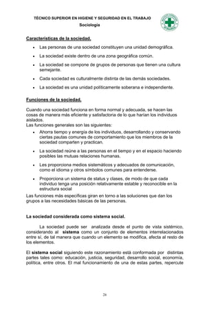 TÉCNICO SUPERIOR EN HIGIENE Y SEGURIDAD EN EL TRABAJO
                           Sociología


Características de la sociedad.
      Las personas de una sociedad constituyen una unidad demográfica.
      La sociedad existe dentro de una zona geográfica común.
      La sociedad se compone de grupos de personas que tienen una cultura
       semejante.
      Cada sociedad es culturalmente distinta de las demás sociedades.
      La sociedad es una unidad políticamente soberana e independiente.

Funciones de la sociedad.

Cuando una sociedad funciona en forma normal y adecuada, se hacen las
cosas de manera más eficiente y satisfactoria de lo que harían los individuos
aislados.
Las funciones generales son las siguientes:
      Ahorra tiempo y energía de los individuos, desarrollando y conservando
       ciertas pautas comunes de comportamiento que los miembros de la
       sociedad comparten y practican.
      La sociedad reúne a las personas en el tiempo y en el espacio haciendo
       posibles las mutuas relaciones humanas.
      Les proporciona medios sistemáticos y adecuados de comunicación,
       como el idioma y otros símbolos comunes para entenderse.
      Proporciona un sistema de status y clases, de modo de que cada
       individuo tenga una posición relativamente estable y reconocible en la
       estructura social
Las funciones más específicas giran en torno a las soluciones que dan los
grupos a las necesidades básicas de las personas.


La sociedad considerada como sistema social.

       La sociedad puede ser analizada desde el punto de vista sistémico,
considerando al sistema como un conjunto de elementos interrelacionados
entre sí, de tal manera que cuando un elemento se modifica, afecta al resto de
los elementos.

El sistema social siguiendo este razonamiento está conformada por distintas
partes tales como: educación, justicia, seguridad, desarrollo social, economía,
política, entre otros. El mal funcionamiento de una de estas partes, repercute




                                        26
 