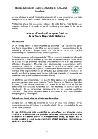 TÉCNICO SUPERIOR EN HIGIENE Y SEGURIDAD EN EL TRABAJO
                          Sociología


en todo el sistema social, haciéndolo disfuncional, o sea, provocando una falta
de equilibrio en el funcionamiento de la sociedad en su conjunto.

Analicemos ahora los conceptos básicos de esta teoría, recordando que
cualquier sistema (incluyendo el social) funciona y reacciona de la misma
manera.

                Introducción a los Conceptos Básicos
                   de la Teoría General de Sistemas

Introducción.

En un sentido amplio, la Teoría General de Sistemas (TGS) se presenta como
una forma sistemática y científica de aproximación y representación de la
realidad y, al mismo tiempo, como una orientación hacia una práctica
estimulante para formas de trabajo transdisciplinarias.

Si bien el campo de aplicaciones de la TGS no reconoce limitaciones, al usarla
en fenómenos humanos, sociales y culturales se advierte que sus raíces están
en el área de los sistemas naturales (organismos) y en el de los sistemas
artificiales (máquinas). Mientras más equivalencias reconozcamos entre
organismos, máquinas, hombrea y formas de organización social, mayores
serán las posibilidades para aplicar correctamente el enfoque de la TGS, pero
mientras más experimentemos los atributos que caracterizan lo humano, lo
social y lo cultural y sus correspondientes sistemas, quedarán en evidencia sus
inadecuaciones y deficiencias (sistemas triviales).

No obstante sus limitaciones, y si bien la TGS aporta en la actualidad sólo
aspectos parciales para una moderna Teoría General de Sistemas Sociales
Sociales (TGSS), resulta interesante con detalle. Es en ella donde se fijan las
distinciones conceptuales fundantes que han facilitado el camino para la
introducción de su perspectiva, especialmente en los estudios ecológico
culturales, politológicos, organizaciones y empresas y otras especialidades
antropológicas y sociológicas.

Definiciones Nominales para Sistemas Generales.

Siempre que se habla de sistemas se tiene en vista una totalidad cuyas
propiedades no son atribuibles a la simple adición de las propiedades de sus
partes o componentes.

En las definiciones más corrientes se identifican los sistemas como
conjuntos de elementos que guardan estrechas relaciones entre sí, que
mantienen al sistema directa o indirectamente unido, de modo más o
menos estable y cuyo comportamiento global persigue, normalmente,
algún tipo de objetivo.




                                       27
 