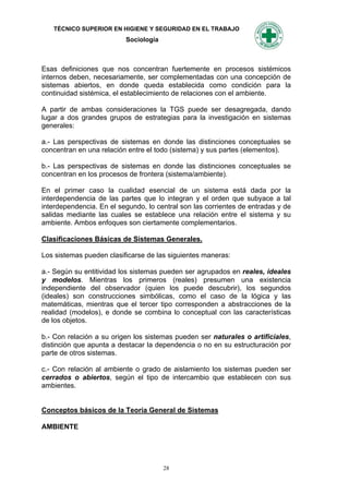 TÉCNICO SUPERIOR EN HIGIENE Y SEGURIDAD EN EL TRABAJO
                          Sociología



Esas definiciones que nos concentran fuertemente en procesos sistémicos
internos deben, necesariamente, ser complementadas con una concepción de
sistemas abiertos, en donde queda establecida como condición para la
continuidad sistémica, el establecimiento de relaciones con el ambiente.

A partir de ambas consideraciones la TGS puede ser desagregada, dando
lugar a dos grandes grupos de estrategias para la investigación en sistemas
generales:

a.- Las perspectivas de sistemas en donde las distinciones conceptuales se
concentran en una relación entre el todo (sistema) y sus partes (elementos).

b.- Las perspectivas de sistemas en donde las distinciones conceptuales se
concentran en los procesos de frontera (sistema/ambiente).

En el primer caso la cualidad esencial de un sistema está dada por              la
interdependencia de las partes que lo integran y el orden que subyace a        tal
interdependencia. En el segundo, lo central son las corrientes de entradas y   de
salidas mediante las cuales se establece una relación entre el sistema y       su
ambiente. Ambos enfoques son ciertamente complementarios.

Clasificaciones Básicas de Sistemas Generales.

Los sistemas pueden clasificarse de las siguientes maneras:

a.- Según su entitividad los sistemas pueden ser agrupados en reales, ideales
y modelos. Mientras los primeros (reales) presumen una existencia
independiente del observador (quien los puede descubrir), los segundos
(ideales) son construcciones simbólicas, como el caso de la lógica y las
matemáticas, mientras que el tercer tipo corresponden a abstracciones de la
realidad (modelos), e donde se combina lo conceptual con las características
de los objetos.

b.- Con relación a su origen los sistemas pueden ser naturales o artificiales,
distinción que apunta a destacar la dependencia o no en su estructuración por
parte de otros sistemas.

c.- Con relación al ambiente o grado de aislamiento los sistemas pueden ser
cerrados o abiertos, según el tipo de intercambio que establecen con sus
ambientes.


Conceptos básicos de la Teoría General de Sistemas

AMBIENTE




                                       28
 