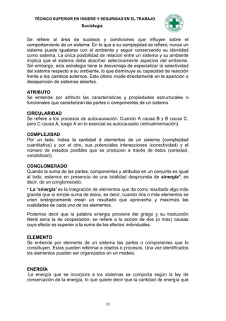 TÉCNICO SUPERIOR EN HIGIENE Y SEGURIDAD EN EL TRABAJO
                           Sociología


Se refiere al área de sucesos y condiciones que influyen sobre el
comportamiento de un sistema. En lo que a su complejidad se refiere, nunca un
sistema puede igualarse con el ambiente y seguir conservando su identidad
como sistema. La única posibilidad de relación entre un sistema y su ambiente
implica que el sistema debe absorber selectivamente aspectos del ambiente.
Sin embargo, esta estrategia tiene la desventaja de especializar la selectividad
del sistema respecto a su ambiente, lo que disminuye su capacidad de reacción
frente a los cambios externos. Esto último incide directamente en la aparición o
desaparición de sistemas abiertos.

ATRIBUTO
Se entiende por atributo las características y propiedades estructurales o
funcionales que caracterizan las partes o componentes de un sistema.

CIRCULARIDAD
Se refiere a los procesos de autocausación. Cuando A causa B y B causa C,
pero C causa A, luego A en lo esencial es autocausado (retroalimentación).

COMPLEJIDAD
Por un lado, indica la cantidad d elementos de un sistema (complejidad
cuantitativa) y por el otro, sus potenciales interacciones (conectividad) y el
número de estados posibles que se producen a través de éstos (variedad,
variabilidad).

CONGLOMERADO
Cuando la suma de las partes, componentes y atributos en un conjunto es igual
al todo, estamos en presencia de una totalidad desprovista de sinergia*, es
decir, de un conglomerado.
* La 'sinergia' es la integración de elementos que da como resultado algo más
grande que la simple suma de éstos, es decir, cuando dos o más elementos se
unen sinérgicamente crean un resultado que aprovecha y maximiza las
cualidades de cada uno de los elementos.
Podemos decir que la palabra sinergia proviene del griego y su traducción
literal sería la de cooperación; se refiere a la acción de dos (o más) causas
cuyo efecto es superior a la suma de los efectos individuales.

ELEMENTO
Se entiende por elemento de un sistema las partes o componentes que lo
constituyen. Estas pueden referirse a objetos o procesos. Una vez identificados
los elementos pueden ser organizados en un modelo.


ENERGÍA
 La energía que se incorpora a los sistemas se comporta según la ley de
conservación de la energía, lo que quiere decir que la cantidad de energía que




                                        29
 