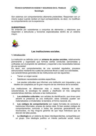 TÉCNICO SUPERIOR EN HIGIENE Y SEGURIDAD EN EL TRABAJO
                               Sociología


Son sistemas con comportamientos altamente predecibles. Responden con un
mismo output cuando reciben el input correspondiente, es decir, no modifican
su comportamiento con la experiencia.


SUBSISTEMAS
Se entiende por subsistemas a conjuntos de elementos y relaciones que
responden a estructuras y funciones especializadas dentro de un sistema
mayor.




                           Las instituciones sociales.
1. Introducción

La institución es definida como un sistema de pautas sociales, relativamente
permanente y organizado que formula ciertas conductas sancionadas y
unificadas con el propósito de satisfacer y responder a las necesidades básicas
de una sociedad.
Es decir, son comportamientos de una sociedad regulados, procesos
estructurados mediante los cuales las personas llevan a cabo sus actividades.
Las características generales de las instituciones son las siguientes:
          Tienen un origen social.
          Satisfacen necesidades sociales específicas.
        Las pautas culturales que informan una institución son impuestas y sus
     ideales son aceptados por la gran mayoría de los miembros de la sociedad.

Las instituciones se diferencian más o menos. Además de estas
características, la sociología ha asilado y clasificado en tres categorías
características distintas, comunes a las instituciones:
    1.    Los símbolos culturales: son señales de identificación, que sirven para
         advertir la presencia de una institución: estos símbolos pueden ser
         materializados o inmateriales: la bandera, el himno nacional, etc.
    2.     Los códigos de comportamiento son reglas formales de conducta y
         tradiciones informales, propias de ciertos roles. Si bien existen códigos de
         comportamientos comunes a todas las personas generalmente son
         reconocidos, no hay ninguna garantía de que haya individuos que se
         desvíen de tales pautas.
    3.    La ideología es un sistema de ideas interdependientes, compartidas por
         un grupo. Una ideología justifica un interés particular social, moral,




                                            31
 