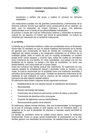 TÉCNICO SUPERIOR EN HIGIENE Y SEGURIDAD EN EL TRABAJO
                           Sociología


     económico o político del grupo y explica el universo en términos
     aceptables.

Las instituciones sociales son las grandes conservadoras y transmisoras de la
herencia cultural, función que ejercen como consecuencia de su carácter, es
decir, que no dependen de ningún individuo o grupo. Los patrones
institucionales viven a través de las personalidades individuales.
El proceso a través del cual las instituciones retienen y transmiten la herencia
cultural es, en esencia, el mismo que forma la personalidad. La cultura se
transmite por interacción de un ambiente institucional.

2. La familia.

La familia es un fenómeno histórico y debe ser considerada como un fenómeno
social total. El resultado es que no puede hablarse teóricamente de la familia
en general sino únicamente de tipos de familia tan numerosas como las
religiones las clases sociales y los subgrupos existentes en el interior de la
sociedad global, dado el hecho de que en muchas sociedades un hombre
puede tener varias esposas y muchos hijos, todos los cuales se consideran
como miembros de una familia. En otras sociedades, una pareja vive con los
familiares de la esposa. La pareja y los hijos se consideran, no como una
familia distinta, sino como parte de un grupo mayor.
Entre los humanos hay familia porque hay matrimonio. El matrimonio es una
relación estable de cohabitación sexual y domiciliar, entre un hombre y una
mujer, la cual es reconocida por la sociedad como una institución domiciliar y
educativa de la prole que pueda surgir. También se denomina matrimonio al rito
mediante el cual mediante el cual la mayoría de las culturas sancionan la
formación de esta relación estable relativa.
El matrimonio tiene todas o algunas de las siguientes funciones
     Establecimiento de una relación sexual; la satisfacción del erotismo.
     Domiciliaridad.
     División del trabajo del trabajo.
     Transmisión de la herencia patrimonial, jurídica de status y de poder.
     Transmisión de derechos entre conyugues.
     Creación de ligámenes nuevos interfamiliares.
     Reconocimiento publico de la relación.
El matrimonio adopta formas diversas. Dos son fundamentales: la monogamia
en la que él conyugue posee un solo esposo (a) en un momento dado y la
poligamia en la que la pluralidad de esposos o esposas queda permitida la
colectividad.
La familia se considera como la unidad social básica, como la institución
fundamental. Como un grupo social fundamental, la participación en la vida
familiar genera una intensidad de emociones, de satisfacciones sexuales y de




                                          32
 