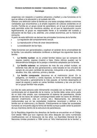 TÉCNICO SUPERIOR EN HIGIENE Y SEGURIDAD EN EL TRABAJO
                                Sociología


 exigencias con respecto a nuestros esfuerzos y lealtad y a las funciones en lo
 que se refiere a la educación y al cuidado del niño.
 Ofrecer una definición sobre la familia es una tarea compleja debido a enormes
 variedades que encontramos y al amplio espectro de culturas existentes en el
 mundo. Familia es un grupo social de parentesco, en el que el acceso sexual
 está permitido entre los miembros adultos, en el que la reproducción ocurre
 legítimamente, el grupo es responsable frente a la sociedad del cuidado y
 educación de los hijos y es, además, una unidad económica, por lo menos de
 consumo.
 A partir de esta definición se derivan las principales funciones de la familia:
       La regulación del comportamiento sexual.
          La reproducción a fines de crear descendencia.
          La socialización de los hijos.

Tales funciones son generalizadas y explican el carácter de la universalidad de
la familia. Los estudios realizados conllevan a distinguir los siguientes tipos de
familia:
    1.     La familia nuclear: es la unidad familiar básica que se compone de
         esposo (padre), esposa (madre) e hijos. Estos últimos pueden ser la
         descendencia biológica de la pareja o miembros adoptados por la familia.
    2.     La familia extensa: se compone de mas de una unidad nuclear, se
         extiende mas allá de dos generaciones y esta basada en los vínculos de
         sangre de una gran cantidad de personas, incluyendo a los padres, niños
         abuelos, tíos, tías, sobrinos, primos y demás.
    3.    La familia compuesta: descansa en el matrimonio plural. En la
         poligamia, un hombre y varias esposas, la forma de familia compuesta
         más frecuente y generalmente la más popular, el hombre desempeña el
         papel de esposo y padre en varias familias nucleares y las une por tanto
         en un grupo familiar más amplio.

La vida de cada persona está íntimamente vinculada con su familia y a la vez
condicionada por el desarrollo de la misma. La familia debe verse como parte
de un todo más amplio, que corresponde al sistema de parentescos, donde
además de los lazos de sangre (consanguinidad) están los lazos de afinidad y
elección (matrimonio, vida en común, etc.). Básicamente, los elementos
institucionales que en las sociedades modernas reconocen y definen a la
familia son el matrimonio y la filiación. Prácticamente en todas las sociedades
humanas se encuentra alguna forma de familia aunque puede variar la posición
de sus miembros dentro de la estructura de parentescos.

En la República Argentina los derechos de familia se encuentran en el Código
Civil desde 1869 que tuvo vigencia dos años después así como numerosas
modificaciones con el transcurso de los años. La Asamblea General de las
Naciones Unidas proclamó a 1994 como el “Año Internacional de la familia” y




                                             33
 