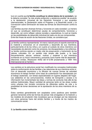 TÉCNICO SUPERIOR EN HIGIENE Y SEGURIDAD EN EL TRABAJO
                           Sociología


tuvo en cuenta que la familia constituye la célula básica de la sociedad y se
le debería conceder “la más amplia protección y asistencia posible” de acuerdo
a la declaración Universal de los Derechos Humanos y sus acuerdos
internacionales, la Declaración sobre el Progreso y el Desarrollo social, y la
Convención sobre Eliminación de todas las formas de Discriminación contra la
mujer.”
Las familias asumen diversas formas y funciones en cada sociedad. La manera
en que se constituyen determinan pautas de comportamiento, funciones y
desarrollo, así como reflejan valores sociales y expectativas, lo cual se inserta
en las posibilidades de desarrollo individual de cada uno de sus componentes.
Entre las líneas de acción de las Naciones Unidas, se considera que:

La familia continúa representando “el marco natural para el soporte esencial en
lo material y emocional, en el crecimiento y desarrollo de sus miembros,
particularmente el de los niños y en cuanto al cuidado de otros miembros con
necesidades de atención como los ancianos, los discapacitados y los enfermos.
La familia continúa siendo un medio vital de preservación y transmisión de los
valores culturales. En un sentido más amplio ella puede, y lo hace
frecuentemente, educar, entrenar, motivar y sostener a sus miembros
invirtiendo en su futuro crecimiento y actuando como fuente vital de desarrollo”.
(Naciones Unidas. Resolución 44/82 del 8-12-89 proclamando a 1994 “Año
Internacional de la Familia”).

Los cambios en la estructura social han modificado los conceptos tradicionales
sobre la conformación de las familias y las relaciones de sus miembros entre sí.
Con el desarrollo económico y la difusión de nuevas formas de actividad
económica el trabajo familiar como base de sustentación fue reemplazado por
el trabajo asalariado, con tareas especializadas en lugares alejados del hogar.
Los adelantos en las comunicaciones, medios de transporte y acceso a la
información han incrementado las ideas y normas de conducta más allá de las
esferas tradicionales. Mayor cantidad de personas tanto en las áreas rurales
como urbanas han tomado conciencia de diferentes estilos de vida y la
posibilidad de tomar decisiones sin la aprobación de los otros miembros de su
familia.

Estos cambios generalmente son aceptados como positivos pero también
generan tensiones entre las formas de pensar más arraigadas en la tradición y
los modelos de emulación más novedosos que se divulgan por las relaciones
con otras personas fuera del ámbito familiar y a través de los medios de
comunicación social.



3. La familia como institución




                                        34
 