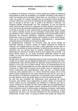 TÉCNICO SUPERIOR EN HIGIENE Y SEGURIDAD EN EL TRABAJO
                            Sociología


La familia es la institución universal. La única, aparte de la religión formalmente
desarrollada en todas las sociedades. Los papeles vinculados a ella influyen a
todos los miembros de la sociedad. Todos nacen en una familia y la mayoría
crean una propia. En nuestra sociedad solo una pequeña minoría queda sin
contraer matrimonio y por tanto sin desempernar los papeles correspondientes;
pero no escapa al de hijo o hija, ni quizá al de hermano o hermana. Los
restantes papeles institucionales son más marginales, ya que una persona
puede tener el papel mínimo en cualquiera de estos terrenos. Ahora bien: de
una u otra forma, las demandas familiares pesan virtualmente sobre todos.
La familia es también la más multifuncional de todas las instituciones, aunque
en nuestra sociedad muchas de sus actividades tradicionales hayan pasado
parcialmente a otras. Todavía quedan sociedades en las que la familia continua
ejerciendo las funciones educativas, religiosas protectoras, recreativas y
productivas, como en la estadounidense las cumplían no hace mucho tiempo,
hasta que la industrialización, urbanización, especialización y secularización
crecientes fueron privándola de la mayoría de ellas.
El desplazamiento progresivo de funciones fuera del círculo familiar ha
producido disgusto a muchos, porque el modelo tradicional de familia ha
adquirido una cualidad ideal en los mores y toda separación de ese ideal se
considera una pérdida de valores sagrados. La familia de otros tiempos, con su
ambiente rural, sus muchos hijos, su carácter multifuncional y sus papeles
patriarcales se convirtió en el patrón ideal de cómo debería ser la familia , y la
actual familia urbana es, por todos conceptos totalmente distinta de este
modelo, lo cual crea cierta intranquilidad en las personas que todavía basan
sus valores en él.
No falta quien la acuse de incapacidad para la misión encomendada, de que no
cumple con su deber, sea por negligencia deliberada o por torpeza moral. Pero,
evidentemente, esas recriminaciones son absurdas, porque la familia no es una
persona ni una cosa, sino un patrón cultural. Vive en el comportamiento de sus
miembros, únicos responsables de sus actos. Además de esa transferencia de
funciones no refleja tanto el fracaso de la familia como la capacidad de las
demás instituciones para desempeñarlas mejor que ella. La antigua familia
numerosa solía proporcionarse a sí misma diversiones porque era el único
patrón cultural organizado de que podía disponerse para ese fin, pero hoy el
cine del barrio o la televisión proporcionan una diversión mucho más perfecta,
en cierto aspecto, que la que puede darse a sí misma la familia más genial.
No solo hay que considerar las instituciones como ejecutoras de ciertas
funciones, sino también como realizadoras de ciertos valores. El concepto de
función implica que las necesidades que satisface la institución son más o
menos continuas. El concepto de valor social implica que las posibilidades de
satisfacer y fomentar esos valores carecen virtualmente de límites de límites.
Como institución social, la familia puede considerarse correctora, reafirmadora
y ampliadora de valores de sus miembros, haciéndoles participar de nuevas
experiencias con otros. Las funciones familiares han sido transferidas a otras
instituciones, muchas veces, no porque la familia sea incapaz de cumplir con




                                         35
 