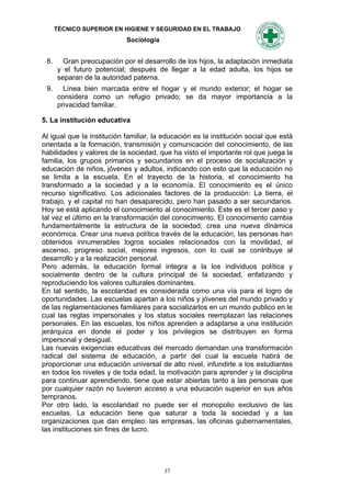 TÉCNICO SUPERIOR EN HIGIENE Y SEGURIDAD EN EL TRABAJO
                            Sociología


 8.     Gran preocupación por el desarrollo de los hijos, la adaptación inmediata
      y el futuro potencial; después de llegar a la edad adulta, los hijos se
      separan de la autoridad paterna.
 9.     Línea bien marcada entre el hogar y el mundo exterior; el hogar se
      considera como un refugio privado; se da mayor importancia a la
      privacidad familiar.

5. La institución educativa

Al igual que la institución familiar, la educación es la institución social que está
orientada a la formación, transmisión y comunicación del conocimiento, de las
habilidades y valores de la sociedad, que ha visto el importante rol que juega la
familia, los grupos primarios y secundarios en el proceso de socialización y
educación de niños, jóvenes y adultos, indicando con esto que la educación no
se limita a la escuela. En el trayecto de la historia, el conocimiento ha
transformado a la sociedad y a la economía. El conocimiento es el único
recurso significativo. Los adicionales factores de la producción: La tierra, el
trabajo, y el capital no han desaparecido, pero han pasado a ser secundarios.
Hoy se está aplicando el conocimiento al conocimiento. Este es el tercer paso y
tal vez el último en la transformación del conocimiento. El conocimiento cambia
fundamentalmente la estructura de la sociedad; crea una nueva dinámica
económica. Crear una nueva política través de la educación, las personas han
obtenidos innumerables logros sociales relacionados con la movilidad, el
ascenso, progreso social, mejores ingresos, con lo cual se contribuye al
desarrollo y a la realización personal.
Pero además, la educación formal integra a la los individuos política y
socialmente dentro de la cultura principal de la sociedad, enfatizando y
reproduciendo los valores culturales dominantes.
En tal sentido, la escolaridad es considerada como una vía para el logro de
oportunidades. Las escuelas apartan a los niños y jóvenes del mundo privado y
de las reglamentaciones familiares para socializarlos en un mundo publico en le
cual las reglas impersonales y los status sociales reemplazan las relaciones
personales. En las escuelas, los niños aprenden a adaptarse a una institución
jerárquica en donde el poder y los privilegios se distribuyen en forma
impersonal y desigual.
Las nuevas exigencias educativas del mercado demandan una transformación
radical del sistema de educación, a partir del cual la escuela habrá de
proporcionar una educación universal de alto nivel, infundirle a los estudiantes
en todos los niveles y de toda edad, la motivación para aprender y la disciplina
para continuar aprendiendo, tiene que estar abiertas tanto a las personas que
por cualquier razón no tuvieron acceso a una educación superior en sus años
tempranos.
Por otro lado, la escolaridad no puede ser el monopolio exclusivo de las
escuelas. La educación tiene que saturar a toda la sociedad y a las
organizaciones que dan empleo: las empresas, las oficinas gubernamentales,
las instituciones sin fines de lucro.




                                         37
 