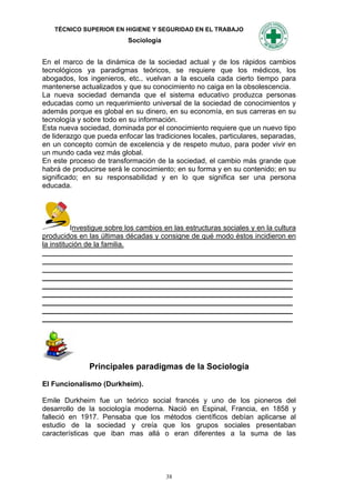 TÉCNICO SUPERIOR EN HIGIENE Y SEGURIDAD EN EL TRABAJO
                           Sociología


En el marco de la dinámica de la sociedad actual y de los rápidos cambios
tecnológicos ya paradigmas teóricos, se requiere que los médicos, los
abogados, los ingenieros, etc., vuelvan a la escuela cada cierto tiempo para
mantenerse actualizados y que su conocimiento no caiga en la obsolescencia.
La nueva sociedad demanda que el sistema educativo produzca personas
educadas como un requerimiento universal de la sociedad de conocimientos y
además porque es global en su dinero, en su economía, en sus carreras en su
tecnología y sobre todo en su información.
Esta nueva sociedad, dominada por el conocimiento requiere que un nuevo tipo
de liderazgo que pueda enfocar las tradiciones locales, particulares, separadas,
en un concepto común de excelencia y de respeto mutuo, para poder vivir en
un mundo cada vez más global.
En este proceso de transformación de la sociedad, el cambio más grande que
habrá de producirse será le conocimiento; en su forma y en su contenido; en su
significado; en su responsabilidad y en lo que significa ser una persona
educada.




          Investigue sobre los cambios en las estructuras sociales y en la cultura
producidos en las últimas décadas y consigne de qué modo éstos incidieron en
la institución de la familia.
_______________________________________________________________
_______________________________________________________________
_______________________________________________________________
_______________________________________________________________
_______________________________________________________________
_______________________________________________________________
_______________________________________________________________
_______________________________________________________________
_______________________________________________________________




               Principales paradigmas de la Sociología

El Funcionalismo (Durkheim).

Emile Durkheim fue un teórico social francés y uno de los pioneros del
desarrollo de la sociología moderna. Nació en Espinal, Francia, en 1858 y
falleció en 1917. Pensaba que los métodos científicos debían aplicarse al
estudio de la sociedad y creía que los grupos sociales presentaban
características que iban mas allá o eran diferentes a la suma de las




                                        38
 