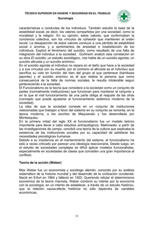TÉCNICO SUPERIOR EN HIGIENE Y SEGURIDAD EN EL TRABAJO
                           Sociología


características o conductas de los individuos. También estudió la base de la
estabilidad social, es decir, los valores compartidos por una sociedad, como la
moralidad y la religión. En su opinión, estos valores, que conformaban la
conciencia colectiva, son los vínculos de cohesión que mantienen el orden
social. La desaparición de estos valores conduce a una pérdida de estabilidad
social o anomia, y a sentimientos de ansiedad e insatisfacción de los
individuos. Explicó el fenómeno del suicidio, como resultado de una falta de
integración del individuo a la sociedad. Durkheim analizó esta correlación en
su obra El suicidio: un estudio sociológico., nos habla de un suicidio egoísta, un
suicidio altruista y un suicidio anómico.
En el suicidio egoísta el individuo no repara en el daño que hace a la sociedad
y a sus vínculos con su muerte; por el contrario el altruista es el individuo que
sacrifica su vida en función del bien del grupo al que pertenece (kamikaze
japonés) y el suicidio anómico es el que realiza la persona que como
consecuencia de la falta de normas sociales, le resulta intolerable seguir
perteneciendo a la sociedad.
El Funcionalismo es la teoría que considera a la sociedad como un conjunto de
partes (normalmente instituciones) que funcionan para mantener el conjunto y
en la que el mal funcionamiento de una parte obliga al reajuste de las otras
(concepto que puede ajustarse al funcionamiento sistémico moderno de la
sociedad).
La idea de que la sociedad consiste en un conjunto de instituciones
relacionadas que trabajan a favor del sistema en su conjunto se remonta, en la
época moderna, a los escritos de Maquiavelo y fue desarrollada por
Montesquieu.
En la primera mitad del siglo XX el funcionalismo fue un modelo teórico
importante para llevar a cabo estudios antropológicos. Malinowski, a partir de
las investigaciones de campo, concibió una teoría de la cultura que explicaba la
existencia de las instituciones sociales por su capacidad de satisfacer las
necesidades psicológicas humanas.
Debido a su insistencia en el mantenimiento del sistema, el funcionalismo ha
sido a veces criticado por parecer una ideología reaccionaria. Desde luego, en
el estudio de sociedades complejas es difícil aplicar modelos funcionalistas,
especialmente en sociedades de clases que conceden una gran importancia al
conflicto.

Teoría de la acción (Weber)

Max Weber fue un economista y sociólogo alemán, conocido por su análisis
sistemático de la historia mundial y del desarrollo de la civilización occidental.
Nació en Erfurt en 1864 y falleció en 1920. Queriendo refutar el determinismo
económico de la teoría marxista, Weber combinó su interés por la economía
con la sociología, en un intento de establecer, a través de un estudio histórico,
que la relación causa-efecto histórica no sólo dependía de variables
económicas.




                                        39
 