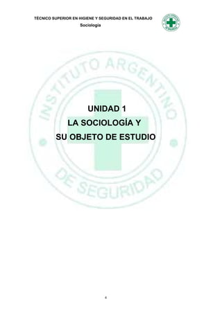 TÉCNICO SUPERIOR EN HIGIENE Y SEGURIDAD EN EL TRABAJO
                    Sociología




                        UNIDAD 1
              LA SOCIOLOGÍA Y
         SU OBJETO DE ESTUDIO




                                 4
 