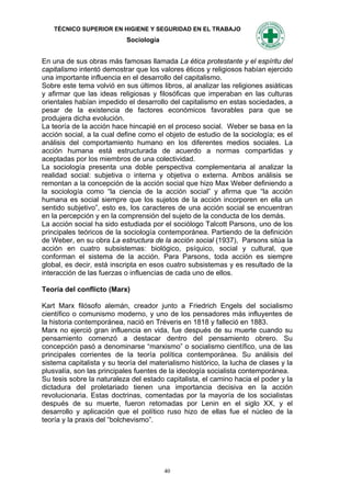 TÉCNICO SUPERIOR EN HIGIENE Y SEGURIDAD EN EL TRABAJO
                            Sociología


En una de sus obras más famosas llamada La ética protestante y el espíritu del
capitalismo intentó demostrar que los valores éticos y religiosos habían ejercido
una importante influencia en el desarrollo del capitalismo.
Sobre este tema volvió en sus últimos libros, al analizar las religiones asiáticas
y afirmar que las ideas religiosas y filosóficas que imperaban en las culturas
orientales habían impedido el desarrollo del capitalismo en estas sociedades, a
pesar de la existencia de factores económicos favorables para que se
produjera dicha evolución.
La teoría de la acción hace hincapié en el proceso social. Weber se basa en la
acción social, a la cual define como el objeto de estudio de la sociología; es el
análisis del comportamiento humano en los diferentes medios sociales. La
acción humana está estructurada de acuerdo a normas compartidas y
aceptadas por los miembros de una colectividad.
La sociología presenta una doble perspectiva complementaria al analizar la
realidad social: subjetiva o interna y objetiva o externa. Ambos análisis se
remontan a la concepción de la acción social que hizo Max Weber definiendo a
la sociología como “la ciencia de la acción social” y afirma que “la acción
humana es social siempre que los sujetos de la acción incorporen en ella un
sentido subjetivo”, esto es, los caracteres de una acción social se encuentran
en la percepción y en la comprensión del sujeto de la conducta de los demás.
La acción social ha sido estudiada por el sociólogo Talcott Parsons, uno de los
principales teóricos de la sociología contemporánea. Partiendo de la definición
de Weber, en su obra La estructura de la acción social (1937), Parsons sitúa la
acción en cuatro subsistemas: biológico, psíquico, social y cultural, que
conforman el sistema de la acción. Para Parsons, toda acción es siempre
global, es decir, está inscripta en esos cuatro subsistemas y es resultado de la
interacción de las fuerzas o influencias de cada uno de ellos.

Teoría del conflicto (Marx)

Kart Marx filósofo alemán, creador junto a Friedrich Engels del socialismo
científico o comunismo moderno, y uno de los pensadores más influyentes de
la historia contemporánea, nació en Tréveris en 1818 y falleció en 1883.
Marx no ejerció gran influencia en vida, fue después de su muerte cuando su
pensamiento comenzó a destacar dentro del pensamiento obrero. Su
concepción pasó a denominarse “marxismo” o socialismo científico, una de las
principales corrientes de la teoría política contemporánea. Su análisis del
sistema capitalista y su teoría del materialismo histórico, la lucha de clases y la
plusvalía, son las principales fuentes de la ideología socialista contemporánea.
Su tesis sobre la naturaleza del estado capitalista, el camino hacia el poder y la
dictadura del proletariado tienen una importancia decisiva en la acción
revolucionaria. Estas doctrinas, comentadas por la mayoría de los socialistas
después de su muerte, fueron retomadas por Lenin en el siglo XX, y el
desarrollo y aplicación que el político ruso hizo de ellas fue el núcleo de la
teoría y la praxis del “bolchevismo”.




                                         40
 