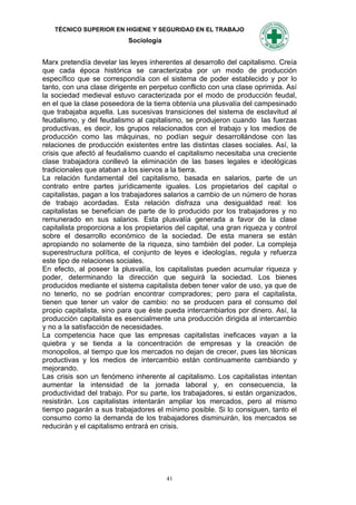 TÉCNICO SUPERIOR EN HIGIENE Y SEGURIDAD EN EL TRABAJO
                           Sociología


Marx pretendía develar las leyes inherentes al desarrollo del capitalismo. Creía
que cada época histórica se caracterizaba por un modo de producción
específico que se correspondía con el sistema de poder establecido y por lo
tanto, con una clase dirigente en perpetuo conflicto con una clase oprimida. Así
la sociedad medieval estuvo caracterizada por el modo de producción feudal,
en el que la clase poseedora de la tierra obtenía una plusvalía del campesinado
que trabajaba aquella. Las sucesivas transiciones del sistema de esclavitud al
feudalismo, y del feudalismo al capitalismo, se produjeron cuando las fuerzas
productivas, es decir, los grupos relacionados con el trabajo y los medios de
producción como las máquinas, no podían seguir desarrollándose con las
relaciones de producción existentes entre las distintas clases sociales. Así, la
crisis que afectó al feudalismo cuando el capitalismo necesitaba una creciente
clase trabajadora conllevó la eliminación de las bases legales e ideológicas
tradicionales que ataban a los siervos a la tierra.
La relación fundamental del capitalismo, basada en salarios, parte de un
contrato entre partes jurídicamente iguales. Los propietarios del capital o
capitalistas, pagan a los trabajadores salarios a cambio de un número de horas
de trabajo acordadas. Esta relación disfraza una desigualdad real: los
capitalistas se benefician de parte de lo producido por los trabajadores y no
remunerado en sus salarios. Esta plusvalía generada a favor de la clase
capitalista proporciona a los propietarios del capital, una gran riqueza y control
sobre el desarrollo económico de la sociedad. De esta manera se están
apropiando no solamente de la riqueza, sino también del poder. La compleja
superestructura política, el conjunto de leyes e ideologías, regula y refuerza
este tipo de relaciones sociales.
En efecto, al poseer la plusvalía, los capitalistas pueden acumular riqueza y
poder, determinando la dirección que seguirá la sociedad. Los bienes
producidos mediante el sistema capitalista deben tener valor de uso, ya que de
no tenerlo, no se podrían encontrar compradores; pero para el capitalista,
tienen que tener un valor de cambio: no se producen para el consumo del
propio capitalista, sino para que éste pueda intercambiarlos por dinero. Así, la
producción capitalista es esencialmente una producción dirigida al intercambio
y no a la satisfacción de necesidades.
La competencia hace que las empresas capitalistas ineficaces vayan a la
quiebra y se tienda a la concentración de empresas y la creación de
monopolios, al tiempo que los mercados no dejan de crecer, pues las técnicas
productivas y los medios de intercambio están continuamente cambiando y
mejorando.
Las crisis son un fenómeno inherente al capitalismo. Los capitalistas intentan
aumentar la intensidad de la jornada laboral y, en consecuencia, la
productividad del trabajo. Por su parte, los trabajadores, si están organizados,
resistirán. Los capitalistas intentarán ampliar los mercados, pero al mismo
tiempo pagarán a sus trabajadores el mínimo posible. Si lo consiguen, tanto el
consumo como la demanda de los trabajadores disminuirán, los mercados se
reducirán y el capitalismo entrará en crisis.




                                        41
 