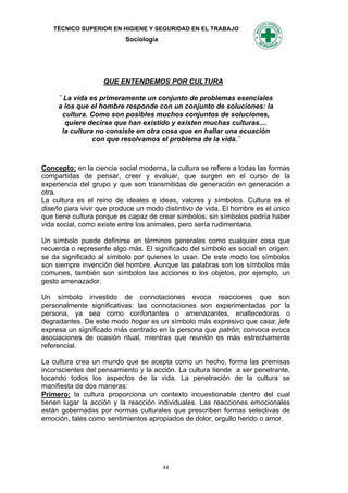 TÉCNICO SUPERIOR EN HIGIENE Y SEGURIDAD EN EL TRABAJO
                           Sociología




                   QUE ENTENDEMOS POR CULTURA

     ¨ La vida es primeramente un conjunto de problemas esenciales
     a los que el hombre responde con un conjunto de soluciones: la
       cultura. Como son posibles muchos conjuntos de soluciones,
        quiere decirse que han existido y existen muchas culturas....
      la cultura no consiste en otra cosa que en hallar una ecuación
                con que resolvamos el problema de la vida.¨



Concepto: en la ciencia social moderna, la cultura se refiere a todas las formas
compartidas de pensar, creer y evaluar, que surgen en el curso de la
experiencia del grupo y que son transmitidas de generación en generación a
otra.
La cultura es el reino de ideales e ideas, valores y símbolos. Cultura es el
diseño para vivir que produce un modo distintivo de vida. El hombre es el único
que tiene cultura porque es capaz de crear símbolos; sin símbolos podría haber
vida social, como existe entre los animales, pero sería rudimentaria.

Un símbolo puede definirse en términos generales como cualquier cosa que
recuerda o represente algo más. El significado del símbolo es social en origen:
se da significado al símbolo por quienes lo usan. De este modo los símbolos
son siempre invención del hombre. Aunque las palabras son los símbolos más
comunes, también son símbolos las acciones o los objetos, por ejemplo, un
gesto amenazador.

Un símbolo investido de connotaciones evoca reacciones que son
personalmente significativas: las connotaciones son experimentadas por la
persona, ya sea como confortantes o amenazantes, enaltecedoras o
degradantes. De este modo hogar es un símbolo más expresivo que casa; jefe
expresa un significado más centrado en la persona que patrón; convoca evoca
asociaciones de ocasión ritual, mientras que reunión es más estrechamente
referencial.

La cultura crea un mundo que se acepta como un hecho, forma las premisas
inconscientes del pensamiento y la acción. La cultura tiende a ser penetrante,
tocando todos los aspectos de la vida. La penetración de la cultura se
manifiesta de dos maneras:
Primero: la cultura proporciona un contexto incuestionable dentro del cual
tienen lugar la acción y la reacción individuales. Las reacciones emocionales
están gobernadas por normas culturales que prescriben formas selectivas de
emoción, tales como sentimientos apropiados de dolor, orgullo herido o amor.




                                        44
 
