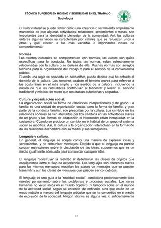 TÉCNICO SUPERIOR EN HIGIENE Y SEGURIDAD EN EL TRABAJO
                           Sociología


El valor cultural se puede definir como una creencia o sentimiento ampliamente
mantenida de que algunas actividades, relaciones, sentimientos o metas, son
importantes para la identidad o bienestar de la comunidad. Así, las culturas
enteras algunas veces se caracterizan por valores que se refuerzan unos a
otros y que afectan a las más variadas e importantes clases de
comportamiento.

Normas.
Los valores culturales se complementan con normas, las cuales son quías
específicas para la conducta. No todas las normas están estrechamente
relacionadas con la cultura o se derivan de ella. Muchas normas son arreglos
técnicos para la organización del trabajo o para el servicio de la conveniencia
pública.
Cuando una regla se convierte en costumbre, puede decirse que ha entrado al
dominio de la cultura. Los romanos usaban el término mores para referirse a
las costumbres en el más amplio y rico sentido de la palabra, incluyendo la
noción de que las costumbres contribuían al bienestar y tenían su sanción
tradicional y mística, de modo que resultaban autoritarias y sagradas.

Cultura y organización social.
La organización social se forma de relaciones interpersonales y de grupo. La
familia es una unidad de organización social, pero la forma de familia, y gran
parte de la conducta familiar, son prescritas por la cultura. Los cambios en las
relaciones sociales se ven afectados por los cambios en las actividades claves
de un grupo y las formas de adaptación e interacción están incrustadas en la
costumbre. Cuando se produce un cambio en el hábitat de un grupo el sistema
social se modifica. Así, la cultura y la organización interactúan en la formación
de las relaciones del hombre con su medio y sus semejantes.

Lenguaje y cultura.
En general, el lenguaje se acepta como una manera de expresar ideas y
sentimientos, y de comunicar mensajes. Debido a que el lenguaje no parece
colocar restricciones sobre la circulación de las ideas, suponemos que es un
medio igualmente adecuado para comunicar cualquier idea.

El lenguaje “construye” la realidad al determinar las clases de objetos que
esculpiremos entre el flujo de experiencia. Los lenguajes son diferentes claves
para los mismos mensajes; modelan las clases de mensajes que se pueden
transmitir y aun las clases de mensajes que pueden ser concebidos.

El lenguaje es una guía a la “realidad social”, condiciona poderosamente todo
nuestro pensamiento sobre los problemas y procesos sociales. Los seres
humanos no viven solos en el mundo objetivo, ni tampoco solos en el mundo
de la actividad social, según se entiende de ordinario, sino que están de un
modo notable a merced del lenguaje articular que se ha convertido en el medio
de expresión de la sociedad. Ningún idioma es alguna vez lo suficientemente




                                        47
 