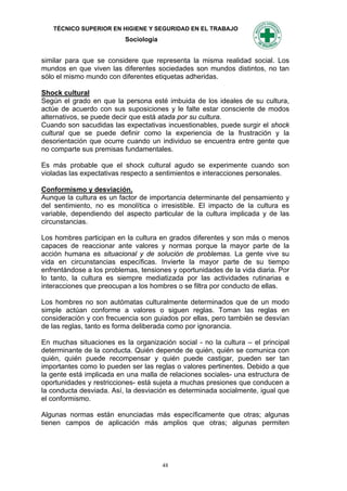 TÉCNICO SUPERIOR EN HIGIENE Y SEGURIDAD EN EL TRABAJO
                          Sociología


similar para que se considere que representa la misma realidad social. Los
mundos en que viven las diferentes sociedades son mundos distintos, no tan
sólo el mismo mundo con diferentes etiquetas adheridas.

Shock cultural
Según el grado en que la persona esté imbuida de los ideales de su cultura,
actúe de acuerdo con sus suposiciones y le falte estar consciente de modos
alternativos, se puede decir que está atada por su cultura.
Cuando son sacudidas las expectativas incuestionables, puede surgir el shock
cultural que se puede definir como la experiencia de la frustración y la
desorientación que ocurre cuando un individuo se encuentra entre gente que
no comparte sus premisas fundamentales.

Es más probable que el shock cultural agudo se experimente cuando son
violadas las expectativas respecto a sentimientos e interacciones personales.

Conformismo y desviación.
Aunque la cultura es un factor de importancia determinante del pensamiento y
del sentimiento, no es monolítica o irresistible. El impacto de la cultura es
variable, dependiendo del aspecto particular de la cultura implicada y de las
circunstancias.

Los hombres participan en la cultura en grados diferentes y son más o menos
capaces de reaccionar ante valores y normas porque la mayor parte de la
acción humana es situacional y de solución de problemas. La gente vive su
vida en circunstancias específicas. Invierte la mayor parte de su tiempo
enfrentándose a los problemas, tensiones y oportunidades de la vida diaria. Por
lo tanto, la cultura es siempre mediatizada por las actividades rutinarias e
interacciones que preocupan a los hombres o se filtra por conducto de ellas.

Los hombres no son autómatas culturalmente determinados que de un modo
simple actúan conforme a valores o siguen reglas. Toman las reglas en
consideración y con frecuencia son guiados por ellas, pero también se desvían
de las reglas, tanto es forma deliberada como por ignorancia.

En muchas situaciones es la organización social - no la cultura – el principal
determinante de la conducta. Quién depende de quién, quién se comunica con
quién, quién puede recompensar y quién puede castigar, pueden ser tan
importantes como lo pueden ser las reglas o valores pertinentes. Debido a que
la gente está implicada en una malla de relaciones sociales- una estructura de
oportunidades y restricciones- está sujeta a muchas presiones que conducen a
la conducta desviada. Así, la desviación es determinada socialmente, igual que
el conformismo.

Algunas normas están enunciadas más específicamente que otras; algunas
tienen campos de aplicación más amplios que otras; algunas permiten




                                       48
 