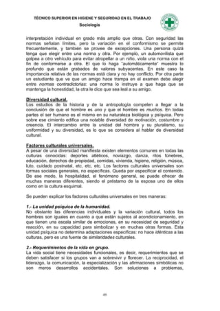 TÉCNICO SUPERIOR EN HIGIENE Y SEGURIDAD EN EL TRABAJO
                           Sociología


interpretación individual en grado más amplio que otras. Con seguridad las
normas señalan límites, pero la variación en el conformismo se permite
frecuentemente, y también se provee de excepciones. Una persona quizá
tenga que elegir entre una norma y otra. Por ejemplo, un automovilista que
golpea a otro vehículo para evitar atropellar a un niño, viola una norma con el
fin de conformarse a otra. El que lo haga “automáticamente” muestra lo
profundo que están grabados de valores subyacentes. En este caso la
importancia relativa de las normas está clara y no hay conflicto. Por otra parte
un estudiante que ve que un amigo hace trampa en el examen debe elegir
entre normas contradictorias: una norma lo instruye a que haga que se
mantenga la honestidad, la otra le dice que sea leal a su amigo.

Diversidad cultural.
Los estudios de la historia y de la antropología compelen a llegar a la
conclusión de que el hombre es uno y que el hombre es muchos. En todas
partes el ser humano es el mismo en su naturaleza biológica y psíquica. Pero
sobre ese cimiento edifica una notable diversidad de motivación, costumbre y
creencia. El intercambio entre la unidad del hombre y su pluralismo, su
uniformidad y su diversidad, es lo que se considera al hablar de diversidad
cultural.

Factores culturales universales.
A pesar de una diversidad manifiesta existen elementos comunes en todas las
culturas conocidas: deportes atléticos, noviazgo, danza, ritos fúnebres,
educación, derechos de propiedad, comidas, vivienda, higiene, religión, música,
luto, cuidado postnatal, etc, etc, etc. Los factores culturales universales son
formas sociales generales, no específicas. Queda por especificar el contenido.
De ese modo, la hospitalidad, el fenómeno general, se puede ofrecer de
muchas maneras diferentes, siendo el préstamo de la esposa uno de ellos
como en la cultura esquimal.

Se pueden explicar los factores culturales universales en tres maneras:

1.- La unidad psíquica de la humanidad.
No obstante las diferencias individuales y la variación cultural, todos los
hombres son iguales en cuanto a que están sujetos al acondicionamiento, en
que tienen una escala similar de emociones, en su necesidad de seguridad y
reacción, en su capacidad para simbolizar y en muchas otras formas. Esta
unidad psíquica no determina adaptaciones específicas: no hace idénticas a las
culturas, pero es una fuente de similaridades culturales.

2.- Requerimientos de la vida en grupo.
La vida social tiene necesidades funcionales, es decir, requerimientos que se
deben satisfacer si los grupos van a sobrevivir y florecer. La reciprocidad, el
liderazgo, la comunicación, la especialización y las afirmaciones simbólicas no
son meros desarrollos accidentales. Son soluciones a problemas,




                                        49
 