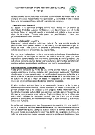 TÉCNICO SUPERIOR EN HIGIENE Y SEGURIDAD EN EL TRABAJO
                          Sociología


redescubiertas en innumerables ocasiones como manera de enfrentarse a las
siempre presentes necesidades de organización y solidaridad. Cada sociedad
tiene una forma específica de solución a problemas comunes.

3.- Posibilidades limitadas.
La acción y la selección siempre tienen lugar dentro de un marco de
alternativas limitadas. Algunas limitaciones son determinadas por el medio
ambiente físico, en especial cuando la sociedad está aislada y tiene un bajo
nivel de tecnología. “Cuanto más pocas las posibilidades…….tanto más
probables las soluciones similares”.

Ajuste y elaboración selectiva.
Diversidad cultural significa selección cultural. De una amplia escala de
posibilidades cada pueblo selecciona los fines y medios que constituyen su
modo de vida. Toda cultura se enfrenta a problemas similares, pero cada
cultura resuelve esos problemas a su propio modo.

Por otra parte, cada cultura contiene una o varias subculturas. Una subcultura
es un patrón de vida que es distintivo en ciertos aspectos, pero que tiene
importantes continuidades con una cultura dominante. En otras palabras, una
subcultura contiene algunos de los valores culturales dominantes, pero también
contiene valores, perspectivas o estilos de vida que le son peculiares.

Etnocentrismo y relativismo cultural.
Cada grupo considera su modo de vida como el más natural y mejor. Los
grupos, creencias y prácticas extrañas son tratados con suspicacia y hostilidad
simplemente porque son extraños. La identificación intensa con lo familiar y la
devaluación de lo extraño enllamado etnocentrismo. Es el sentimiento de que
la cultura de uno es la mejor en todos los respectos, y que las otras son
inferiores en diferentes grados: bárbaras, paganas o rústicas.

El etnocentrismo extremo lleva a un innecesario rechazo de la riqueza y
conocimiento de otras culturas. Impide compartir las ideas y habilidades que
podían acercar más a la sociedad a sus propias metas. Históricamente, el
hombre ha mejorado su habilidad para dominar su medio por el intercambio de
técnicas y conocimientos entre culturas. El etnocentrismo tiende a inhibir este
comprobado método de desarrollo cultural. Sea practicado por el hombre
primitivo o el moderno, el etnocentrismo niega la básica unidad y humanidad
del género humano.

La crítica del etnocentrismo está frecuentemente asociada con una posición
moral e intelectual llamada relativismo cultural. No hay una norma universal
que un observador pueda usar para evaluar culturas o normas culturales como
buenas o malas. Cada cultura debe ser vista dentro de sus propios términos. El
valor de una costumbre puede juzgarse solamente por la contribución que hace




                                       50
 