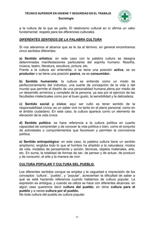 TÉCNICO SUPERIOR EN HIGIENE Y SEGURIDAD EN EL TRABAJO
                           Sociología


a la cultura de la que es parte. El relativismo cultural en sí afirma un valor
fundamental: respeto para las diferencias culturales.

DIFERENTES SENTIDOS DE LA PALABRA CULTURA

Si nos atenemos al alcance que se le da al término, en general encontramos
cinco sentidos diferentes:

a) Sentido artístico: en este caso con la palabra cultura se designa
determinadas manifestaciones particulares del espíritu humano: filosofía,
música, teatro, literatura, escultura, pintura, etc.
Frente a la cultura así entendida, o se tiene una posición activa, se es
productor o se tiene una posición pasiva, se es consumidor.

b) Sentido humanista: la cultura se entiende como un modo de
perfeccionamiento del individuo, una suerte de concepción de la vida o del
mundo que permite el diseño de una personalidad humana plena por medio de
un desarrollo armónico y completo de la persona, ya sea por el ejercicio de las
facultades intelectuales como por el buen gusto, la sensibilidad y la delicadeza.

c) Sentido social y cívico: aquí ser culto es tener sentido de la
responsabilidad cívica; es un saber vivir no tanto en el plano personal, como en
el ámbito ciudadano. En este caso, la cultura aparece como un elemento de
elevación de la vida cívica.

d) Sentido político: se hace referencia a la cultura política en cuanto
capacidad de comprender y de conocer la vida política o bien, como el conjunto
de actividades o comportamientos que favorecen y permiten la convivencia
política.

e) Sentido antropológico: en este caso, la palabra cultura tiene un sentido
amplísimo; engloba todo lo que el hombre ha añadido a la naturaleza: modos
de vida, modelos de pensamiento y acción, técnicas, objetos materiales, arte,
etc. En suma, la totalidad de formas de ser, de pensar y de actuar, de producir
y de consumir, el arte y la manera de vivir.

CULTURA POPULAR Y CULTURA DEL PUEBLO.

Los diferentes sentidos conque se emplea y la vaguedad e imprecisión de los
conceptos ¨cultura¨, ¨pueblo¨, y ¨popular¨, acrecientan la dificultad de saber a
qué se está haciendo referencia cuando hablamos de cultura popular. La
expresión es ambigua, y cuando se utiliza se hace con diferentes alcances: en
algún caso queremos decir cultura del pueblo, en otros cultura para el
pueblo y a veces cultura por el pueblo.
No toda cultura del pueblo es cultura popular.




                                        51
 