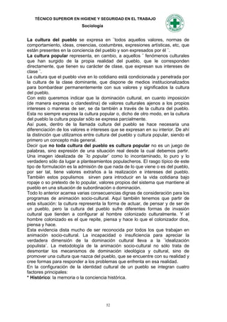 TÉCNICO SUPERIOR EN HIGIENE Y SEGURIDAD EN EL TRABAJO
                           Sociología


La cultura del pueblo se expresa en ¨todos aquellos valores, normas de
comportamiento, ideas, creencias, costumbres, expresiones artísticas, etc, que
están presentes en la conciencia del pueblo y son expresados por él ¨.
La cultura popular representa, en cambio, a aquellos ¨ fenómenos culturales
que han surgido de la propia realidad del pueblo, que le corresponden
directamente, que tienen su carácter de clase, que expresan sus intereses de
clase ¨.
La cultura que el pueblo vive en lo cotidiano está condicionada y penetrada por
la cultura de la clase dominante, que dispone de medios institucionalizados
para bombardear permanentemente con sus valores y significados la cultura
del pueblo.
Con esto queremos indicar que la dominación cultural, en cuanto imposición
(de manera expresa o clandestina) de valores culturales ajenos a los propios
intereses o maneras de ser, se da también a través de la cultura del pueblo.
Esta no siempre expresa la cultura popular o, dicho de otro modo, en la cultura
del pueblo la cultura popular sólo se expresa parcialmente.
Así pues, dentro de la llamada cultura del pueblo se hace necesaria una
diferenciación de los valores e intereses que se expresan en su interior. De ahí
la distinción que utilizamos entre cultura del pueblo y cultura popular, siendo el
primero un concepto más general.
Decir que no toda cultura del pueblo es cultura popular no es un juego de
palabras, sino expresión de una situación real desde la cual debemos partir.
Una imagen idealizada de ¨lo popular¨ como lo incontaminado, lo puro y lo
verdadero sólo da lugar a planteamientos populacheros. El rasgo típico de este
tipo de formulación es la admisión de que nada de lo que viene o es del pueblo,
por ser tal, tiene valores extraños a la realización e intereses del pueblo.
También estos populismos sirven para introducir en la vida cotidiana bajo
ropaje o so pretexto de lo popular, valores propios del sistema que mantiene al
pueblo en una situación de subordinación o dominación.
Todo lo anterior acarrea varias consecuencias dignas de consideración para los
programas de animación socio-cultural. Aquí también tenemos que partir de
esta situación: la cultura representa la forma de actuar, de pensar y de ser de
un pueblo, pero la cultura del pueblo sufre diferentes formas de invasión
cultural que tienden a configurar al hombre colonizado culturalmente. Y el
hombre colonizado es el que repite, piensa y hace lo que el colonizador dice,
piensa y hace.
Esta evidencia dista mucho de ser reconocida por todos los que trabajan en
animación socio-cultural. La incapacidad o insuficiencia para apreciar la
verdadera dimensión de la dominación cultural lleva a la ¨idealización
populista¨. La metodología de la animación socio-cultural no sólo trata de
desmontar los mecanismos de dominación ideológica y cultural, sino de
promover una cultura que nazca del pueblo, que se encuentre con su realidad y
cree formas para responder a los problemas que enfrenta en esa realidad.
En la configuración de la identidad cultural de un pueblo se integran cuatro
factores principales:
* Histórico: la memoria o la conciencia histórica.




                                        52
 