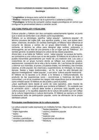 TÉCNICO SUPERIOR EN HIGIENE Y SEGURIDAD EN EL TRABAJO
                            Sociología


* Lingüístico: la lengua como señal de identidad.
* Político: mediante el ejercicio de la autonomía o soberanía política.
* Psicológico: la forma de compartir ciertos rasgos psicológicos en común que
configuran la personalidad básica o carácter social.

CULTURA POPULAR Y FOLKLORE.

Cultura popular y folklore son dos conceptos estrechamente ligados, al punto
que a veces se confunden o se utilizan como equivalentes.
Folklore, en su etimología, significa ¨saber popular¨, ¨sabiduría popular¨. El
término proviene del inglés folk, que significa pueblo, y lore, que quiere decir
saber, creencias, erudición. En sentido restringido, el folklore hace referencia al
conjunto de danzas y cantos de un grupo determinado. En el lenguaje
corriente, el término se utiliza para designar algo exótico, pintoresco o
extravagante; así se dice de una persona o de un lugar que es ¨folklórico¨. En
sentido general, la palabra designa la cultura de las clases populares.
Ahora bien, si se habla de ¨folklore¨ como ¨saber popular¨ es porque de hecho,
se contrapone a una cultura que no es del pueblo. El folklore es la cultura de un
pueblo transmitida generalmente por medio de una tradición oral. Los usos y
costumbres de un grupo humano donde se reflejan sus vivencias, gustos,
aspiraciones, concepción de la vida y de la muerte, etc. Las formas de construir
y adornar sus viviendas, la prosa y la poesía orales, los remedios y las comidas
caseras, el arte popular, las creencias y supersticiones, la mitología, la música,
danzas, fiestas y trajes tradicionales... en fin, lo que ha sido llamado por
algunos investigadores ¨saber popular¨, o por otros ¨cultura popular tradicional¨.
El folklore es lo opuesto a lo oficial, a lo libresco o institucionalizado. Es
producto de las experiencias socio - económicas e históricas de toda la
comunidad, y en él se muestran los rasgos más específicos que la caracterizan
como entidad social. El folklore es del pueblo y para el pueblo.
¿Qué significado tiene desde el punto de vista operativo, esta mezcla de
cultura popular y cultura del pueblo que contiene el folklore?... Es evidente que
la animación socio - cultural debe tender a promover todo aquello que es
cultura popular, y no aquellos aspectos de la cultura del pueblo que son reflejo
de la cultura hegemónica o cultura dominante. El folklore es siempre un factor
fundamental tanto de participación popular, como de afirmación de la propia
identidad cultural.

Principales manifestaciones de la cultura popular.

La cultura popular suele expresarse en múltiples formas. Algunas de ellas son:
* folklore                       * fiestas populares
* trajes regionales              * cocina y medicina popular
* teatro                         * bailes
* canciones                      * tradición oral
* revistas y periódicos          * experiencias educativas
* cooperativas escolares         * literatura




                                         53
 