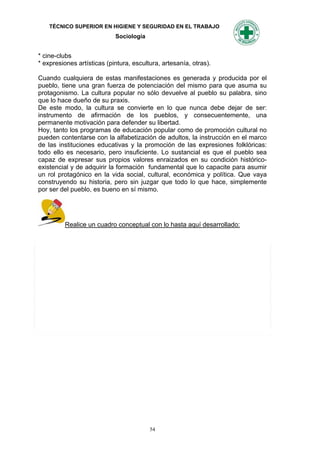 TÉCNICO SUPERIOR EN HIGIENE Y SEGURIDAD EN EL TRABAJO
                            Sociología


* cine-clubs
* expresiones artísticas (pintura, escultura, artesanía, otras).

Cuando cualquiera de estas manifestaciones es generada y producida por el
pueblo, tiene una gran fuerza de potenciación del mismo para que asuma su
protagonismo. La cultura popular no sólo devuelve al pueblo su palabra, sino
que lo hace dueño de su praxis.
De este modo, la cultura se convierte en lo que nunca debe dejar de ser:
instrumento de afirmación de los pueblos, y consecuentemente, una
permanente motivación para defender su libertad.
Hoy, tanto los programas de educación popular como de promoción cultural no
pueden contentarse con la alfabetización de adultos, la instrucción en el marco
de las instituciones educativas y la promoción de las expresiones folklóricas:
todo ello es necesario, pero insuficiente. Lo sustancial es que el pueblo sea
capaz de expresar sus propios valores enraizados en su condición histórico-
existencial y de adquirir la formación fundamental que lo capacite para asumir
un rol protagónico en la vida social, cultural, económica y política. Que vaya
construyendo su historia, pero sin juzgar que todo lo que hace, simplemente
por ser del pueblo, es bueno en sí mismo.




         Realice un cuadro conceptual con lo hasta aquí desarrollado:




                                         54
 