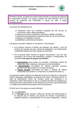 TÉCNICO SUPERIOR EN HIGIENE Y SEGURIDAD EN EL TRABAJO
                           Sociología




El término "grupo" se aplica de manera indiscriminada a conjuntos de personas
en situaciones diversas. Los grupos sociales han sido definidos como "un
número de personas que interactúan a través de roles y status
interrelacionados".

Los grupos se caracterizan por:

        a) interacción entre sus miembros (regulada por las normas de
           convivencia, roles y status asociados);
        b) sistema de valores compartidos (creencias y hábitos culturales);
        c) sentimiento de pertenencia al grupo de cada uno de sus miembros;
        d) objetivos o finalidades comunes;
        e) estabilidad y permanencia temporal.

Los grupos se pueden clasificar en "primarios" y "secundarios":

    Los primeros incluyen la familia, los parientes, los amigos, y aún los
     vecinos. No cuentan con gran número de integrantes y su conformación
     y estabilidad depende de lazos afectivo-emocionales.

    Por lo general están insertos en grupos "secundarios", que son más
     numerosos, por lo tanto más extendidos y amplios, e impersonales. Se
     consideran tres tipos de grupos secundarios:

        a) Asociaciones (que pueden ser formales o informales, donde los
           integrantes están unidos por intereses o la misma finalidad);
        b) Colectividades (Vinculados por hábitos culturales comunes
           generalmente relacionados con su lugar de origen);
        c) Clases sociales (Vinculados por status o sistema de valores
           compartidos que pueden o no reconocer su pertenencia entre sí).

Las personas suelen participar en diferentes grupos a lo largo de su vida que le
brindan seguridad, posibilidades de alcanzar sus metas, y también proveen un
lugar de identificación dentro del contexto social que contribuye a la
autoestima. Estos intercambios se dan en contextos formales (los definidos por
la estructura de la organización) o informales (que se forman espontáneamente
y no están previamente estructurados como los anteriores).

Es decir que en los grupos se puede distinguir:

   a) una estructura,
   b) un liderazgo (quién conduce o influye de manera más determinante en
      la conducta de los demás, que puede ser natural o espontáneo y
      aceptado implícita o explícitamente por los otros integrantes; o formal,




                                        56
 
