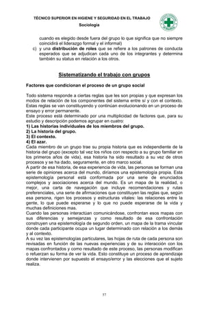 TÉCNICO SUPERIOR EN HIGIENE Y SEGURIDAD EN EL TRABAJO
                           Sociología


      cuando es elegido desde fuera del grupo lo que significa que no siempre
      coincidirá el liderazgo formal y el informal)
   c) y una distribución de roles que se refiere a los patrones de conducta
      esperados que se adjudican cada uno de los integrantes y determina
      también su status en relación a los otros.


                Sistematizando el trabajo con grupos

Factores que condicionan el proceso de un grupo social

Todo sistema responde a ciertas reglas que les son propias y que expresan los
modos de relación de los componentes del sistema entre sí y con el contexto.
Estas reglas se van constituyendo y continúan evolucionando en un proceso de
ensayo y error permanente.
Este proceso está determinado por una multiplicidad de factores que, para su
estudio y descripción podemos agrupar en cuatro:
1) Las historias individuales de los miembros del grupo.
2) La historia del grupo.
3) El contexto.
4) El azar.
Cada miembro de un grupo trae su propia historia que es independiente de la
historia del grupo (excepto tal vez los niños con respecto a su grupo familiar en
los primeros años de vida), esa historia ha sido resultado a su vez de otros
procesos y se ha dado, seguramente, en otro marco social.
A partir de esa historia, de esa experiencia de vida, las personas se forman una
serie de opiniones acerca del mundo, diríamos una epistemología propia. Esta
epistemología personal está conformada por una serie de enunciados
complejos y asociaciones acerca del mundo. Es un mapa de la realidad, o
mejor, una carta de navegación que incluye recomendaciones y rutas
preferenciales, una serie de afirmaciones que constituyen las reglas que, según
esa persona, rigen los procesos y estructuras vitales: las relaciones entre la
gente, lo que puede esperarse y lo que no puede esperarse de la vida y
muchas definiciones mas.
Cuando las personas interactúan comunicándose, confrontan esos mapas con
sus diferencias y semejanzas y como resultado de esa confrontación
construyen una epistemología de segundo orden, un mapa de la trama vincular
donde cada participante ocupa un lugar determinado con relación a los demás
y al contexto.
A su vez las epistemologías particulares, las hojas de ruta de cada persona son
revisadas en función de las nuevas experiencias y de su interacción con los
mapas confrontados y como resultado de este proceso, las personas modifican
o refuerzan su forma de ver la vida. Esto constituye un proceso de aprendizaje
donde intervienen por supuesto el ensayo/error y las elecciones que el sujeto
realiza.




                                        57
 
