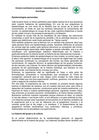 TÉCNICO SUPERIOR EN HIGIENE Y SEGURIDAD EN EL TRABAJO
                           Sociología


Epistemologías personales.

Vale la pena hacer un breve paréntesis para hablar acerca de lo que queremos
decir cuando hablamos de epistemología. En una de sus acepciones la
epistemología es una rama de la filosofía que se ocupa de la teoría del
conocimiento, el modo en que los hombres estructuran el conocimiento del
mundo. La epistemología se ocupa de las rutas cognitivo-intelectivas a través
de las cuales circula y se procesa la percepción y la ideación.
En realidad se ocupa más de los resultados de ese trabajo: las estructuras
construidas a partir de la experiencia sensible y de la actividad psíquica y las
reglas que determinan cada modo particular de "darse cuenta".
Pero también podemos usar el término con un sentido más personal, decir que
cada persona tiene una epistemología propia, haciendo referencia al conjunto
de normas bajo las cuales cada persona estructura su concepción del mundo.
Las epistemologías personales están ligadas a pautas culturales, que a su vez
constituyen una epistemología colectiva determinada por la historia y
particularmente por la historia social, la historia de las interacciones humanas.
Entonces podemos hablar de epistemología en tres niveles, en primer lugar, en
el plano más general, la epistemología es el conjunto de reglas bajo las cuales
las personas construyen su concepción del mundo, las leyes generales del
conocimiento. En segundo término, la epistemología de los grupos humanos,
de las ciencias y las culturas. En tercer término las epistemologías individuales,
producto de los aprendizajes, de la historia individual, que siempre es una
historia social, una historia de los vínculos con otros.
Entonces, la experiencia vital es significada en base a esta serie de
formulaciones conscientes e inconscientes que constituyen la "Carta de
navegación" personal para la vida. Según como encajan en este mapa los
hechos vitales que nos toca experimentar, sufrimos, gozamos, nos sentimos en
crisis o seguros de nosotros mismos.
Por otro lado, la experiencia de vida es también un proceso donde algunos
hechos no dependen de nosotros, son en nuestra vida puro azar, pero otros sí
dependen de nuestras acciones, construimos parte de nuestra experiencia, y lo
hacemos en base a nuestra epistemología personal, siguiendo nuestro mapa.
Hay entonces un proceso recursivo, homeostático y al mismo tiempo evolutivo.
Buscamos confirmar nuestros supuestos porque creemos en ellos, no importa
si nos dan placer o nos hacen sufrir, si son eficaces o no para enfrentar la vida,
y lo hacemos porque esos supuestos se encuentran en el dominio simbólico de
la experiencia que a su vez se relaciona con el gregarismo humano y el
contrato social que le dio origen y lo mantiene. Y el sostenimiento de ese
gregarismo entraña sentimientos muy profundos, intensos y primitivos,
relacionados con la sexualidad y la supervivencia.

La historia del grupo y la cultura.

Si el primer determinante es la epistemología personal, el segundo
determinante es la historia del grupo. Los sistemas sociales tienen también una




                                        58
 