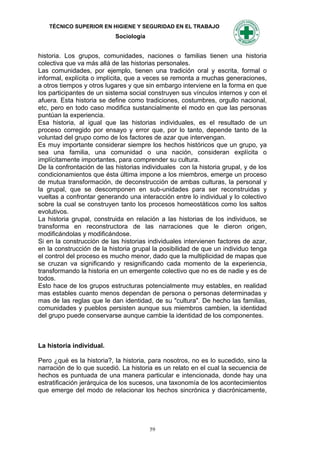TÉCNICO SUPERIOR EN HIGIENE Y SEGURIDAD EN EL TRABAJO
                           Sociología


historia. Los grupos, comunidades, naciones o familias tienen una historia
colectiva que va más allá de las historias personales.
Las comunidades, por ejemplo, tienen una tradición oral y escrita, formal o
informal, explícita o implícita, que a veces se remonta a muchas generaciones,
a otros tiempos y otros lugares y que sin embargo interviene en la forma en que
los participantes de un sistema social construyen sus vínculos internos y con el
afuera. Esta historia se define como tradiciones, costumbres, orgullo nacional,
etc, pero en todo caso modifica sustancialmente el modo en que las personas
puntúan la experiencia.
Esa historia, al igual que las historias individuales, es el resultado de un
proceso corregido por ensayo y error que, por lo tanto, depende tanto de la
voluntad del grupo como de los factores de azar que intervengan.
Es muy importante considerar siempre los hechos históricos que un grupo, ya
sea una familia, una comunidad o una nación, consideran explícita o
implícitamente importantes, para comprender su cultura.
De la confrontación de las historias individuales con la historia grupal, y de los
condicionamientos que ésta última impone a los miembros, emerge un proceso
de mutua transformación, de deconstrucción de ambas culturas, la personal y
la grupal, que se descomponen en sub-unidades para ser reconstruidas y
vueltas a confrontar generando una interacción entre lo individual y lo colectivo
sobre la cual se construyen tanto los procesos homeostáticos como los saltos
evolutivos.
La historia grupal, construida en relación a las historias de los individuos, se
transforma en reconstructora de las narraciones que le dieron origen,
modificándolas y modificándose.
Si en la construcción de las historias individuales intervienen factores de azar,
en la construcción de la historia grupal la posibilidad de que un individuo tenga
el control del proceso es mucho menor, dado que la multiplicidad de mapas que
se cruzan va significando y resignificando cada momento de la experiencia,
transformando la historia en un emergente colectivo que no es de nadie y es de
todos.
Esto hace de los grupos estructuras potencialmente muy estables, en realidad
mas estables cuanto menos dependan de persona o personas determinadas y
mas de las reglas que le dan identidad, de su "cultura". De hecho las familias,
comunidades y pueblos persisten aunque sus miembros cambien, la identidad
del grupo puede conservarse aunque cambie la identidad de los componentes.



La historia individual.

Pero ¿qué es la historia?, la historia, para nosotros, no es lo sucedido, sino la
narración de lo que sucedió. La historia es un relato en el cual la secuencia de
hechos es puntuada de una manera particular e intencionada, donde hay una
estratificación jerárquica de los sucesos, una taxonomía de los acontecimientos
que emerge del modo de relacionar los hechos sincrónica y diacrónicamente,




                                        59
 