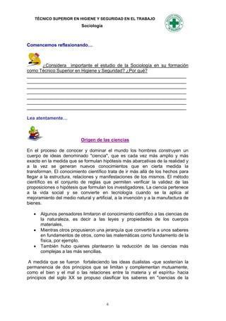 TÉCNICO SUPERIOR EN HIGIENE Y SEGURIDAD EN EL TRABAJO
                           Sociología



Comencemos reflexionando…



      ¿Considera importante el estudio de la Sociología en su formación
como Técnico Superior en Higiene y Seguridad? ¿Por qué?
_______________________________________________________________
_______________________________________________________________
_______________________________________________________________
_______________________________________________________________
_______________________________________________________________
_______________________________________________________________
_______________________________________________________________

Lea atentamente…



                           Origen de las ciencias

En el proceso de conocer y dominar el mundo los hombres construyen un
cuerpo de ideas denominado "ciencia", que es cada vez más amplio y más
exacto en la medida que se formulan hipótesis más abarcativas de la realidad y
a la vez se generan nuevos conocimientos que en cierta medida la
transforman. El conocimiento científico trata de ir más allá de los hechos para
llegar a la estructura, relaciones y manifestaciones de los mismos. El método
científico es el conjunto de reglas que permiten verificar la validez de las
proposiciones o hipótesis que formulan los investigadores. La ciencia pertenece
a la vida social y se convierte en tecnología cuando se la aplica al
mejoramiento del medio natural y artificial, a la invención y a la manufactura de
bienes.

      Algunos pensadores limitaron el conocimiento científico a las ciencias de
       la naturaleza, es decir a las leyes y propiedades de los cuerpos
       materiales,
      Mientras otros propusieron una jerarquía que convertiría a unos saberes
       en fundamentos de otros, como las matemáticas como fundamento de la
       física, por ejemplo.
      También hubo quienes plantearon la reducción de las ciencias más
       complejas a las más sencillas.

 A medida que se fueron fortaleciendo las ideas dualistas -que sostenían la
permanencia de dos principios que se limitan y complementan mutuamente,
como el bien y el mal o las relaciones entre la materia y el espíritu- hacia
principios del siglo XX se propuso clasificar los saberes en "ciencias de la




                                        6
 