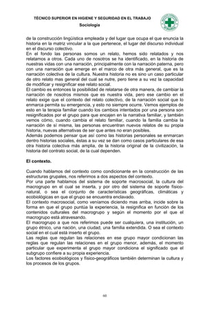 TÉCNICO SUPERIOR EN HIGIENE Y SEGURIDAD EN EL TRABAJO
                            Sociología


de la construcción lingüística empleada y del lugar que ocupa el que enuncia la
historia en la matriz vincular a la que pertenece, el lugar del discurso individual
en el discurso colectivo.
En el fondo las personas somos un relato, hemos sido relatados y nos
relatamos a otros. Cada uno de nosotros se ha identificado, en la historia de
nuestras vidas con una narración, principalmente con la narración paterna, pero
con una narración que emerge en el marco de otra más general, que es la
narración colectiva de la cultura. Nuestra historia no es sino un caso particular
de otro relato mas general del cual se nutre, pero tiene a su vez la capacidad
de modificar y resignificar ese relato social.
El cambio es entonces la posibilidad de relatarse de otra manera, de cambiar la
narración de nosotros mismos que es nuestra vida, pero ese cambio en el
relato exige que el contexto del relato colectivo, de la narración social que lo
enmarca permita su emergencia, y esto no siempre ocurre. Vemos ejemplos de
esto en la terapia familiar cuando los cambios intentados por una persona son
resignificados por el grupo para que encajen en la narrativa familiar, y también
vemos cómo, cuando cambia el relato familiar, cuando la familia cambia la
narración de sí misma, las personas encuentran nuevos relatos de su propia
historia, nuevas alternativas de ser que antes no eran posibles.
Además podemos pensar que así como las historias personales se enmarcan
dentro historias sociales, éstas a su vez se dan como casos particulares de esa
otra historia colectiva más amplia, de la historia original de la civilización, la
historia del contrato social, de la cual dependen.

El contexto.

Cuando hablamos del contexto como condicionante en la construcción de las
estructuras grupales, nos referimos a dos aspectos del contexto.
Por una parte hablamos del sistema de soporte macrosocial, la cultura del
macrogrupo en el cual se inserta, y por otro del sistema de soporte físico-
natural, o sea el conjunto de características geográficas, climáticas y
ecobiológicas en que el grupo se encuentra enclavado.
El contexto macrosocial, como veníamos diciendo mas arriba, incide sobre la
forma en que el grupo puntúa la experiencia, la resignifica en función de los
contenidos culturales del macrogrupo y según el momento por el que el
macrogrupo está atravesando.
El macrogrupo a que nos referimos puede ser cualquiera, una institución, un
grupo étnico, una nación, una ciudad, una familia extendida. O sea el contexto
social en el cual está inserto el grupo.
Las reglas que regulan las relaciones en ese grupo mayor condicionan las
reglas que regulan las relaciones en el grupo menor, además, el momento
particular que experimenta el grupo mayor condiciona el significado que el
subgrupo confiere a su propia experiencia.
Los factores ecobiológicos y físico-geográficos también determinan la cultura y
los procesos de los grupos.




                                         60
 