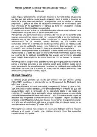TÉCNICO SUPERIOR EN HIGIENE Y SEGURIDAD EN EL TRABAJO
                           Sociología


Estas reglas, generalmente, sirven para resolver la mayoría de las situaciones
por las que ese sistema social puede atravesar, pero a veces el sistema se
enfrenta a situaciones no previstas, emergencias para las cuales no estaba
preparado. O porque se trata de situaciones conocidas en lo cualitativo pero
muy intensas en lo cuantitativo, o porque se trata de situaciones nuevas
absolutamente desconocidas o inesperadas.
Como decíamos mas arriba los umbrales de tolerancia son muy variables para
cada sistema social en función de sus características.
Por ejemplo una comunidad que se asiente a la vera de un río durante unas
cuantas generaciones puede estar muy acostumbrada a las inundaciones y
organizarse muy bien para enfrentarlas, por ejemplo con tareas de evacuación,
administración de los recursos, control sanitario, etc. En cambio otra
comunidad similar en lo demás pero sin la experiencia previa de haber pasado
por ese tipo de catástrofe puede verse totalmente desorganizada por una
inundación, aún mínima, fracasando todos sus mecanismos adaptativos.
Del mismo modo puede verse sobrepasada la comunidad acostumbrada a las
inundaciones si la cota de agua en una oportunidad determinada subiera muy
por encima de lo habitual, inhabilitando los lugares comúnmente utilizados
como refugio, interrumpiendo las comunicaciones con las fuentes de recursos,
etc.
Por otra parte esa experiencia desestructurante puede provocar reacciones de
pánico y grandes perjuicios a ese sistema social, pero también puede servir
como experiencia de aprendizaje para recalibrar los modos de respuesta de la
comunidad de modo que si vuelve a suceder ya no se produzca el mismo nivel
de desestructuración de la matriz social.

GRUPOS PRIMARIOS.

El término grupo primario fue usado por primera vez por Charles Cooley
(1864/1929- sociólogo y economista de la Universidad de Michigan) para
referirse a grupos
 “ ….caracterizados por una asociación y cooperación íntimas y cara a cara.
Son primarios en varios sentidos, pero principalmente por el hecho de que son
fundamentales para la formación de la naturaleza social y las ideas del
individuo. El resultado de la asociación íntima, psicológicamente, es una cierta
fusión de individualidades en un todo común…. Quizá la manera más simple de
describir esta integridad es diciendo que es un “nosotros”, implica la clase de
simpatía e identificación mutua para la cual “nosotros” es la expresión natural.
Uno vive con el sentimiento del todo y encuentra las principales metas de su
voluntad en ese sentimiento” (Cooley, 1909:23)

Para lograr un análisis más cercano es necesario distinguir entre la relación
primaria y el grupo primario. Una relación primaria tiene las siguientes
características principales:




                                        62
 