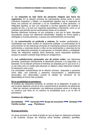 TÉCNICO SUPERIOR EN HIGIENE Y SEGURIDAD EN EL TRABAJO
                           Sociología


1.- La respuesta es más hacia las personas íntegras que hacia los
segmentos. En la relación primaria los participantes actúan entre sí como
individuos singulares y totales. La singularidad significa que la respuesta es
hacia una persona en particular y no es transferible a otras personas. La
integridad significa: a) que uno responde a muchos aspectos del carácter y
pasado de otro, y b) que uno responde espontánea y libremente, como un yo
unificado que permite que los sentimientos entren en la relación.
Muchas relaciones humanas no son primarias y son por lo tanto, llamadas
secundarias, porque son altamente transferibles, dirigidas en forma rápida y
redirigidas a muchas personas, y porque son estrechamente circunscritas.

2.- La comunicación es profunda y extensa. Se revelan sentimientos y
necesidades que están ocultos en situaciones públicas. La profundidad de la
comunicación en las relaciones primarias es importante porque la expresión de
sentimientos y creencias tiende a influir en los sentimientos y creencias de los
otros. Las relaciones primarias no presuponen un ilimitado afecto y cordialidad.
Todas las relaciones implican tanto tensiones como respuestas positivas,
aunque no pueden subsistir largo tiempo en antagonismo.

3.- Las satisfacciones personales son de primer orden. Las relaciones
primarias contribuyen directamente al desarrollo personal, a la seguridad y al
bienestar. En la relación primaria el individuo es aceptado por lo que es en sí y
no tan sólo como un medio para alcanzar un objetivo; estas relaciones implican
la interacción cara a cara.
Las principales características de la relación primaria –respuesta a personas
como tales, una profunda y extensiva comunicación y satisfacciones
personales- son observables cuando la calidad de “primacía” se ha
desarrollado en forma más completa.

De la sociabilidad al parentesco.
Al analizar las relaciones primarias, el contexto de la obligación- el grado en
que la gente depende una de la otra o experimenta la sensación de pertenecer
– debe ser siempre considerado. Las relaciones primarias varían a lo largo de
un continuo que tiene en un extremo la sociabilidad pura y en el otro el
parentesco.

Continuo de obligación:

Sociabilidad          Conocido      Grupo de encuentro              Amistad
Familia nuclear          Parentesco


El grupo primario.

Un grupo primario lo es hasta el grado en que se basa en relaciones primarias
y las sustenta. Grupos tan diversos como familias, soldados, pandillas,




                                        63
 