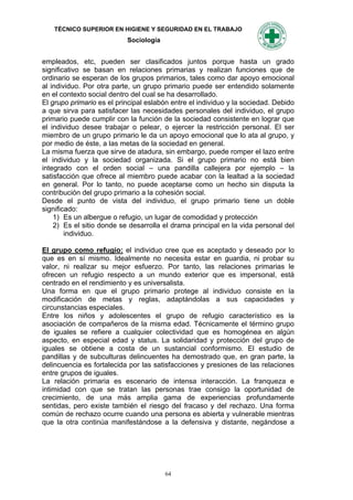 TÉCNICO SUPERIOR EN HIGIENE Y SEGURIDAD EN EL TRABAJO
                           Sociología


empleados, etc, pueden ser clasificados juntos porque hasta un grado
significativo se basan en relaciones primarias y realizan funciones que de
ordinario se esperan de los grupos primarios, tales como dar apoyo emocional
al individuo. Por otra parte, un grupo primario puede ser entendido solamente
en el contexto social dentro del cual se ha desarrollado.
El grupo primario es el principal eslabón entre el individuo y la sociedad. Debido
a que sirva para satisfacer las necesidades personales del individuo, el grupo
primario puede cumplir con la función de la sociedad consistente en lograr que
el individuo desee trabajar o pelear, o ejercer la restricción personal. El ser
miembro de un grupo primario le da un apoyo emocional que lo ata al grupo, y
por medio de éste, a las metas de la sociedad en general.
La misma fuerza que sirve de atadura, sin embargo, puede romper el lazo entre
el individuo y la sociedad organizada. Si el grupo primario no está bien
integrado con el orden social – una pandilla callejera por ejemplo – la
satisfacción que ofrece al miembro puede acabar con la lealtad a la sociedad
en general. Por lo tanto, no puede aceptarse como un hecho sin disputa la
contribución del grupo primario a la cohesión social.
Desde el punto de vista del individuo, el grupo primario tiene un doble
significado:
    1) Es un albergue o refugio, un lugar de comodidad y protección
    2) Es el sitio donde se desarrolla el drama principal en la vida personal del
        individuo.

El grupo como refugio: el individuo cree que es aceptado y deseado por lo
que es en sí mismo. Idealmente no necesita estar en guardia, ni probar su
valor, ni realizar su mejor esfuerzo. Por tanto, las relaciones primarias le
ofrecen un refugio respecto a un mundo exterior que es impersonal, está
centrado en el rendimiento y es universalista.
Una forma en que el grupo primario protege al individuo consiste en la
modificación de metas y reglas, adaptándolas a sus capacidades y
circunstancias especiales.
Entre los niños y adolescentes el grupo de refugio característico es la
asociación de compañeros de la misma edad. Técnicamente el término grupo
de iguales se refiere a cualquier colectividad que es homogénea en algún
aspecto, en especial edad y status. La solidaridad y protección del grupo de
iguales se obtiene a costa de un sustancial conformismo. El estudio de
pandillas y de subculturas delincuentes ha demostrado que, en gran parte, la
delincuencia es fortalecida por las satisfacciones y presiones de las relaciones
entre grupos de iguales.
La relación primaria es escenario de intensa interacción. La franqueza e
intimidad con que se tratan las personas trae consigo la oportunidad de
crecimiento, de una más amplia gama de experiencias profundamente
sentidas, pero existe también el riesgo del fracaso y del rechazo. Una forma
común de rechazo ocurre cuando una persona es abierta y vulnerable mientras
que la otra continúa manifestándose a la defensiva y distante, negándose a




                                        64
 