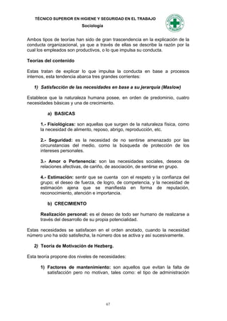 TÉCNICO SUPERIOR EN HIGIENE Y SEGURIDAD EN EL TRABAJO
                          Sociología


Ambos tipos de teorías han sido de gran trascendencia en la explicación de la
conducta organizacional, ya que a través de ellas se describe la razón por la
cual los empleados son productivos, o lo que impulsa su conducta.

Teorías del contenido

Estas tratan de explicar lo que impulsa la conducta en base a procesos
internos, esta tendencia abarca tres grandes corrientes:

   1) Satisfacción de las necesidades en base a su jerarquía (Maslow)

Establece que la naturaleza humana posee, en orden de predominio, cuatro
necesidades básicas y una de crecimiento.

         a) BASICAS

      1.- Fisiológicas: son aquellas que surgen de la naturaleza física, como
      la necesidad de alimento, reposo, abrigo, reproducción, etc.

      2.- Seguridad: es la necesidad de no sentirse amenazado por las
      circunstancias del medio, como la búsqueda de protección de los
      intereses personales.

      3.- Amor o Pertenencia: son las necesidades sociales, deseos de
      relaciones afectivas, de cariño, de asociación, de sentirse en grupo.

      4.- Estimación: sentir que se cuenta con el respeto y la confianza del
      grupo; el deseo de fuerza, de logro, de competencia, y la necesidad de
      estimación ajena que se manifiesta en forma de reputación,
      reconocimiento, atención e importancia.

         b) CRECIMIENTO

      Realización personal: es el deseo de todo ser humano de realizarse a
      través del desarrollo de su propia potencialidad.

Estas necesidades se satisfacen en el orden anotado, cuando la necesidad
número uno ha sido satisfecha, la número dos se activa y así sucesivamente.

   2) Teoría de Motivación de Hezberg.

Esta teoría propone dos niveles de necesidades:

      1) Factores de mantenimiento: son aquellos que evitan la falta de
         satisfacción pero no motivan, tales como: el tipo de administración




                                       67
 